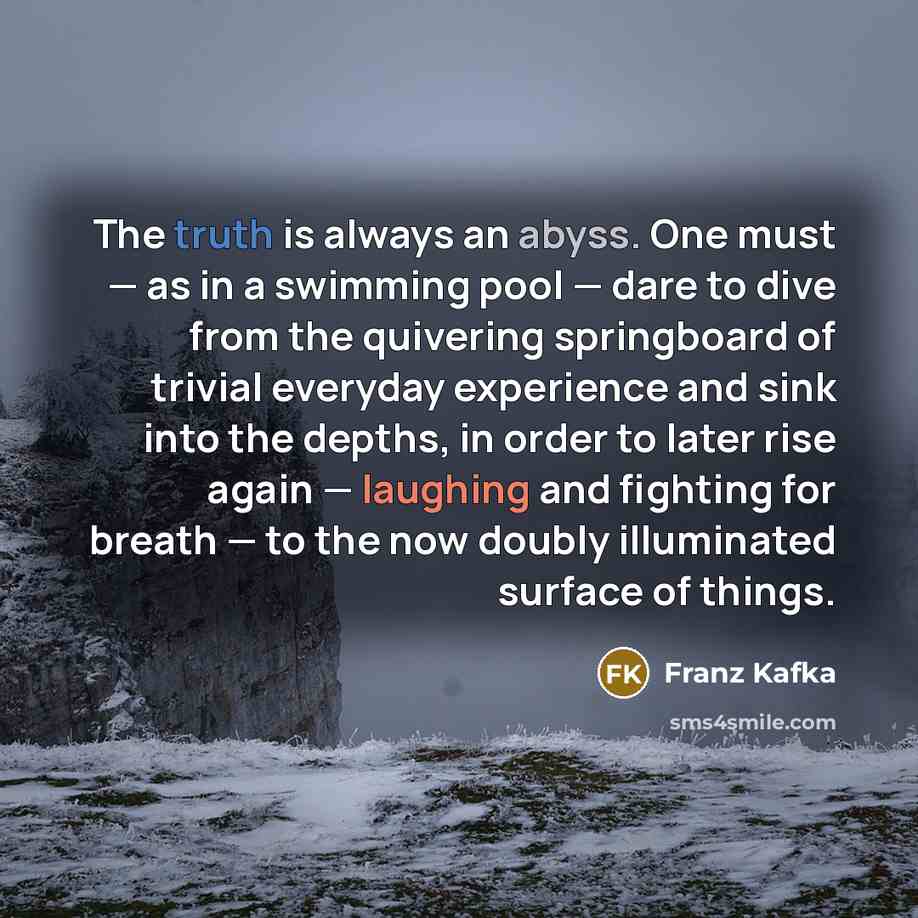 “The truth is always an abyss. One must — as in a swimming pool — dare to dive from the quivering springboard of trivial everyday experience and sink into the depths, in order to later rise again — laughing and fighting for breath — to the now doubly illuminated surface of things.” quote by Franz Kafka