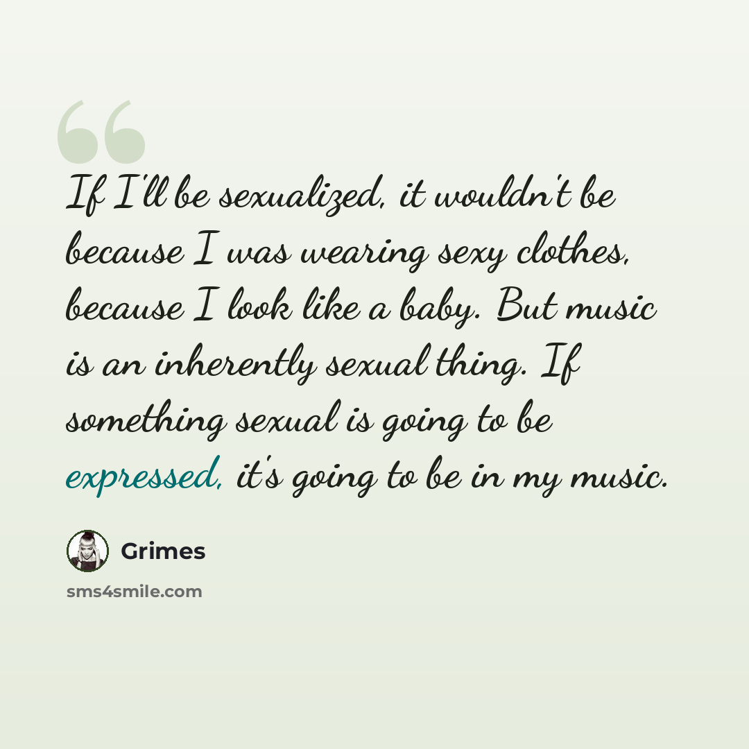 “If I'll be sexualized, it wouldn't be because I was wearing sexy clothes, because I look like a baby. But music is an inherently sexual thing. If something sexual is going to be expressed, it's going to be in my music.” quote by Grimes