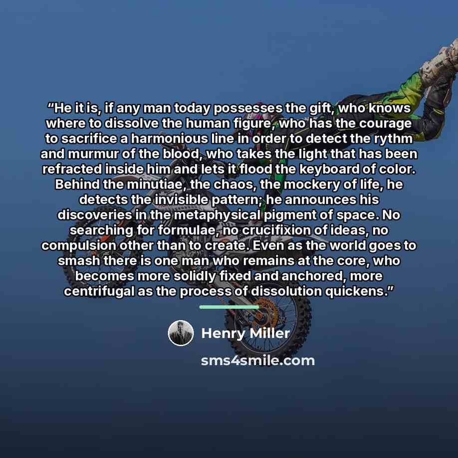 “He it is, if any man today possesses the gift, who knows where to dissolve the human figure, who has the courage to sacrifice a harmonious line in order to detect the rythm and murmur of the blood, who takes the light that has been refracted inside him and lets it flood the keyboard of color…” quote by Henry Miller