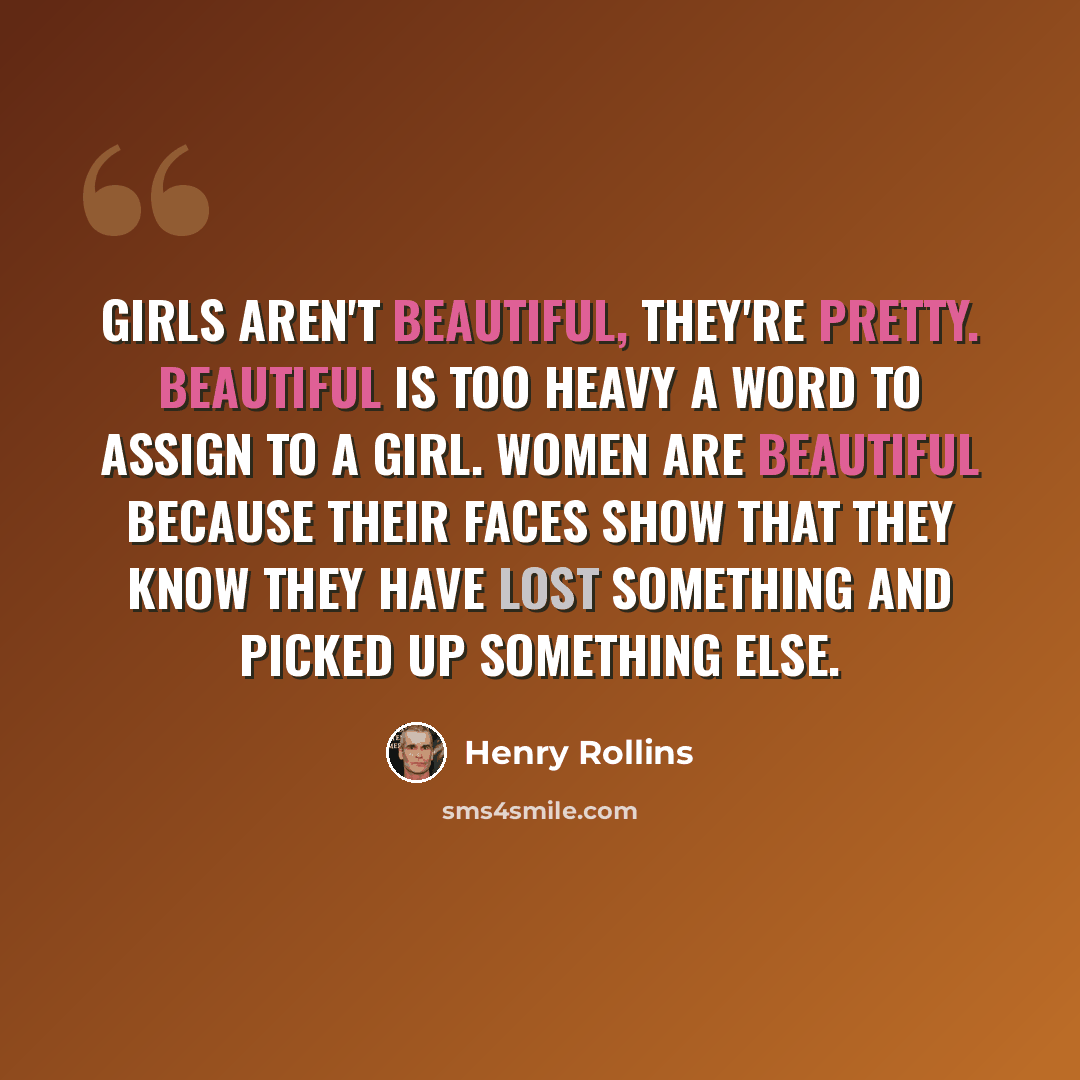“Girls aren't beautiful, they're pretty. Beautiful is too heavy a word to assign to a girl. Women are beautiful because their faces show that they know they have lost something and picked up something else.” quote by Henry Rollins