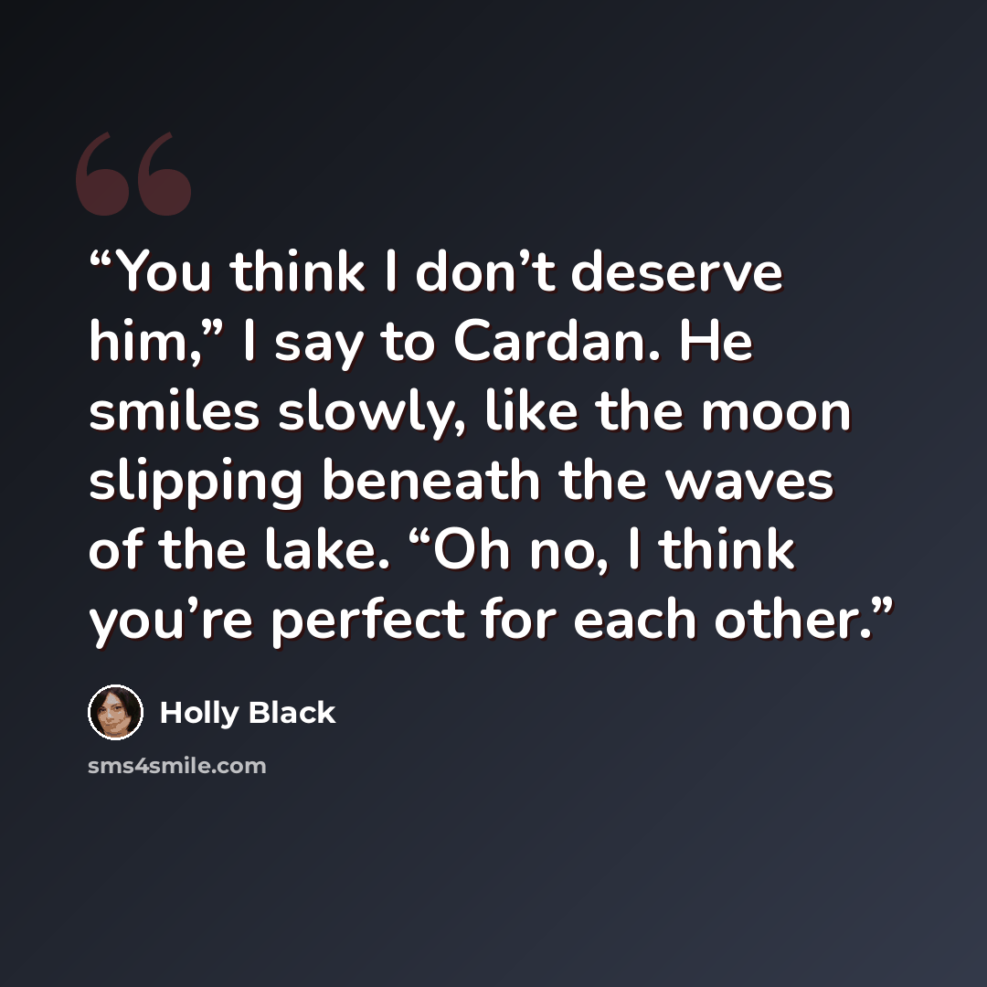 “You think I don’t deserve him,” I say to Cardan. He smiles slowly, like the moon slipping beneath the waves of the lake. “Oh no, I think you’re perfect for each other.” quote by Holly Black