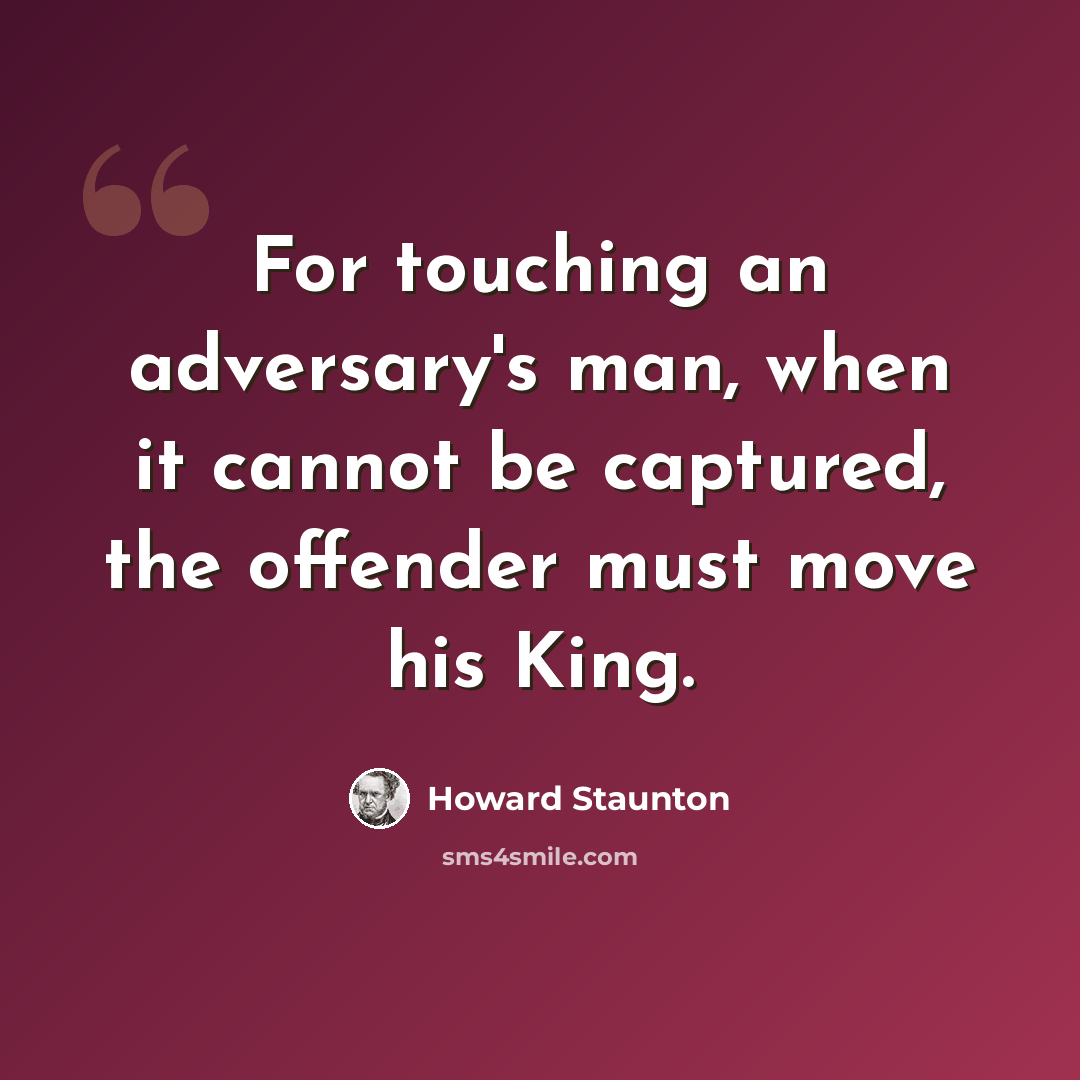 “For touching an adversary's man, when it cannot be captured, the offender must move his King.” quote by Howard Staunton