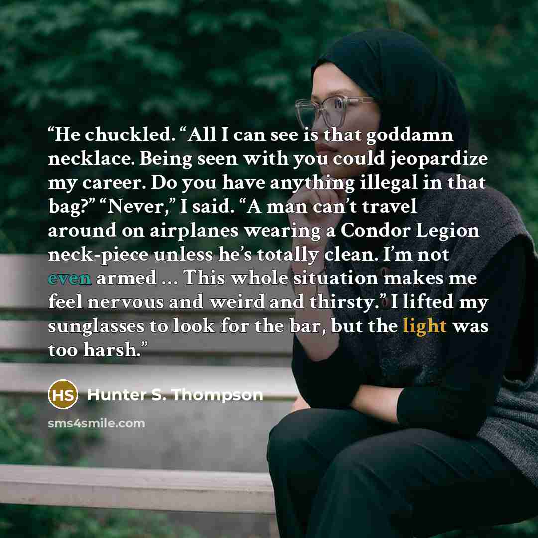 “He chuckled. “All I can see is that goddamn necklace. Being seen with you could jeopardize my career. Do you have anything illegal in that bag?” “Never,” I said. “A man can’t travel around on airplanes wearing a Condor Legion neck-piece unless he’s totally clean. I’m not even armed … This whole…” quote by Hunter S. Thompson