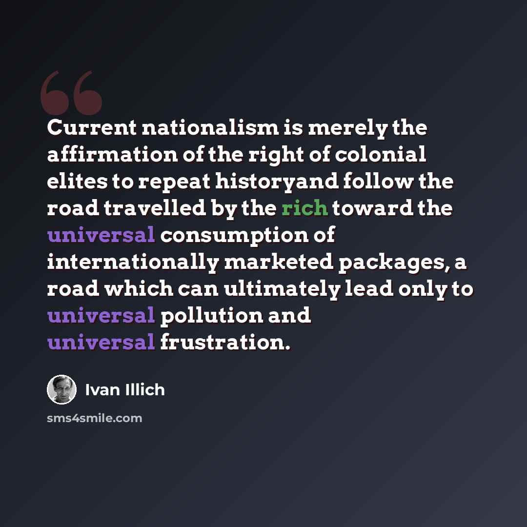 “Current nationalism is merely the affirmation of the right of colonial elites to repeat historyand follow the road travelled by the rich toward the universal consumption of internationally marketed packages, a road which can ultimately lead only to universal pollution and universal frustration.” quote by Ivan Illich
