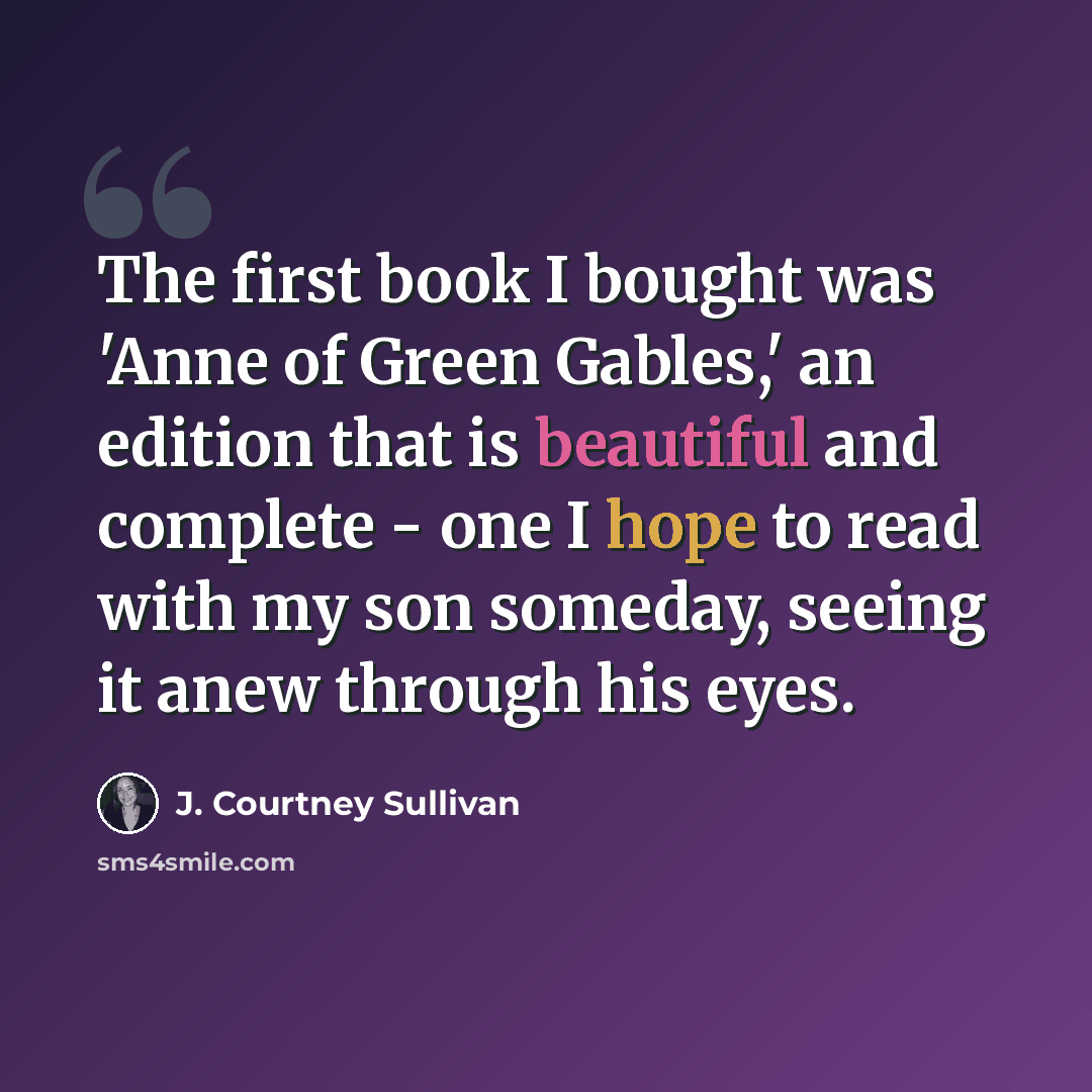“The first book I bought was 'Anne of Green Gables,' an edition that is beautiful and complete - one I hope to read with my son someday, seeing it anew through his eyes.” quote by J. Courtney Sullivan