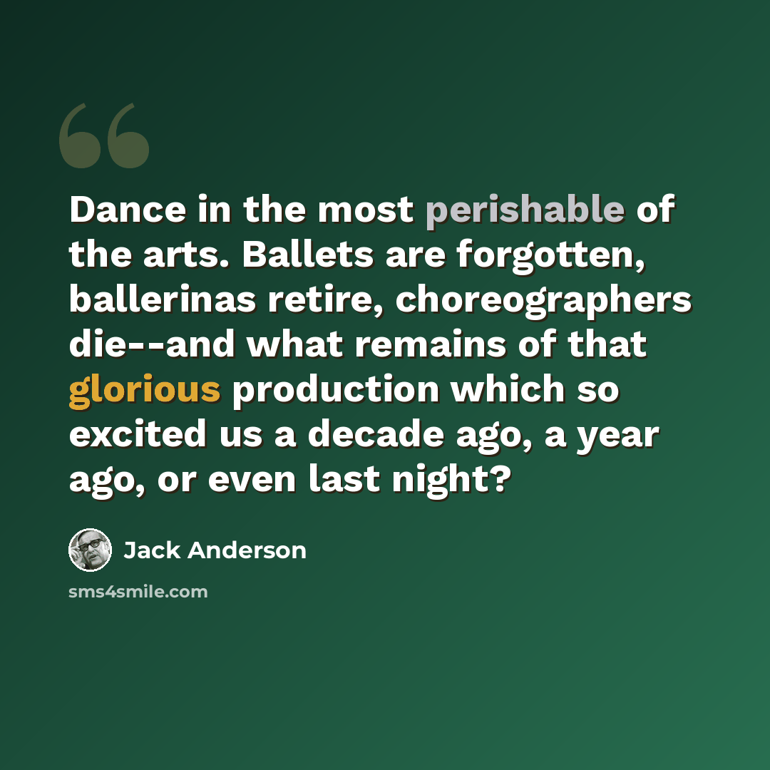 “Dance in the most perishable of the arts. Ballets are forgotten, ballerinas retire, choreographers die--and what remains of that glorious production which so excited us a decade ago, a year ago, or even last night?” quote by Jack Anderson