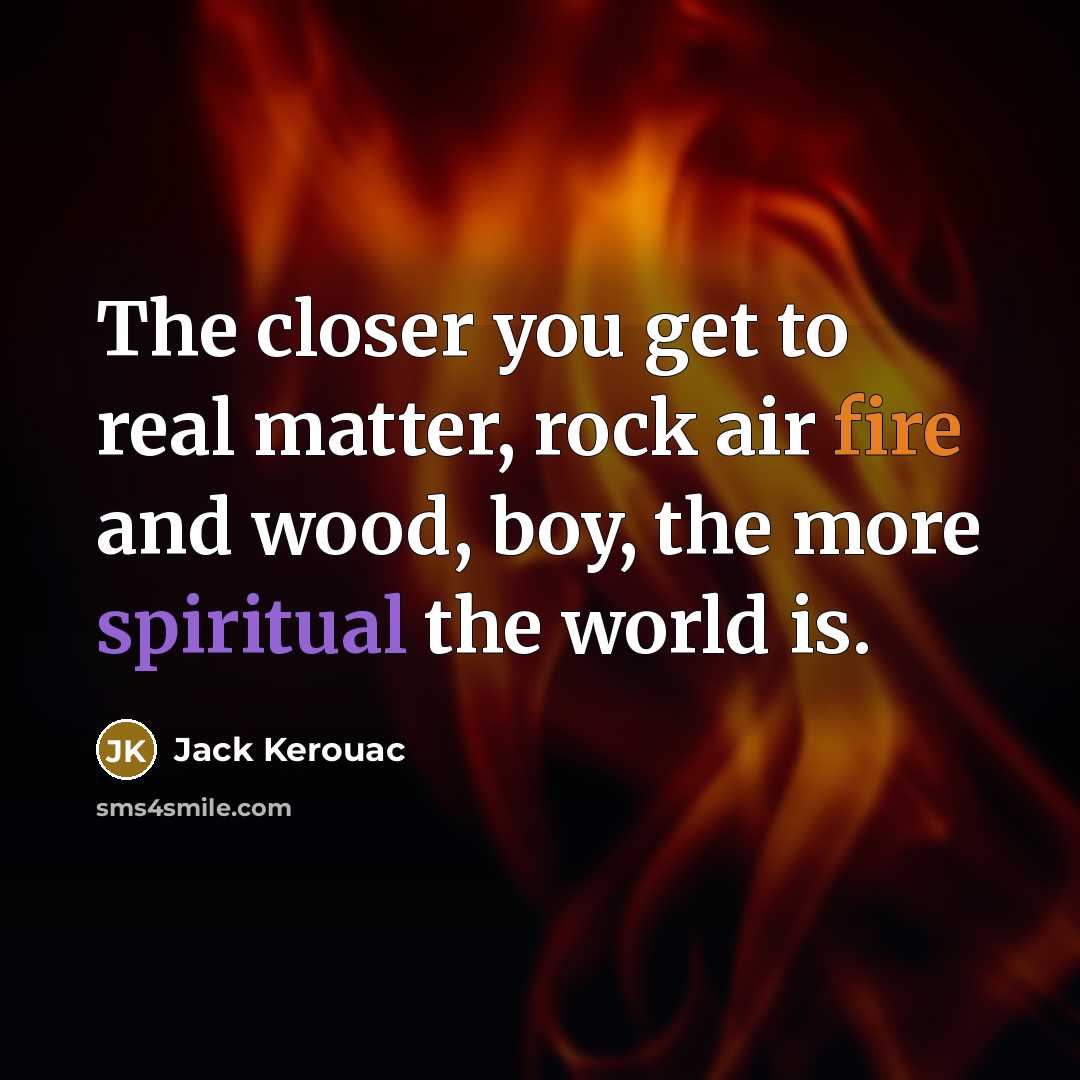 “The closer you get to real matter, rock air fire and wood, boy, the more spiritual the world is.” quote by Jack Kerouac
