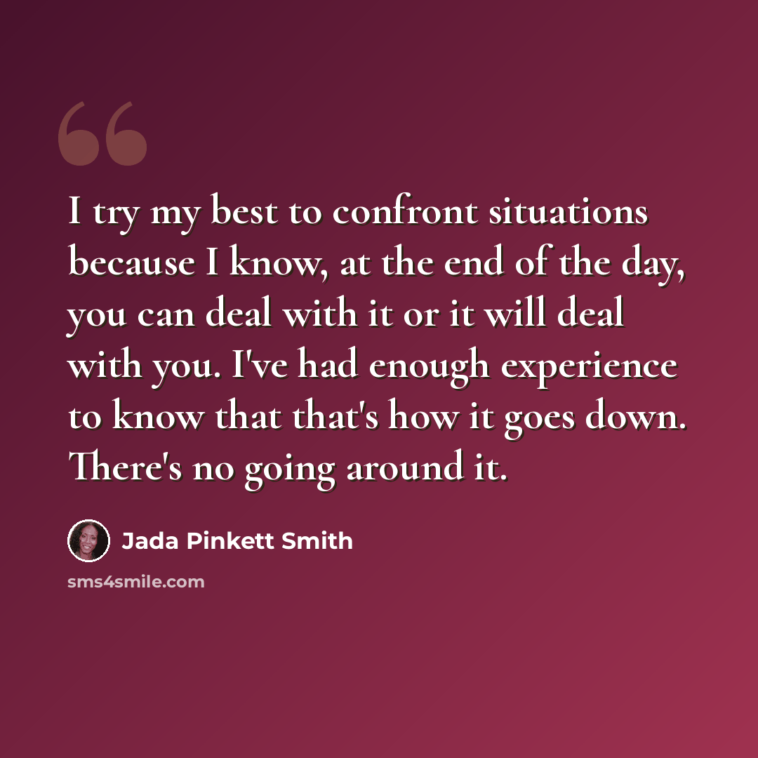 “I try my best to confront situations because I know, at the end of the day, you can deal with it or it will deal with you. I've had enough experience to know that that's how it goes down. There's no going around it.” quote by Jada Pinkett Smith