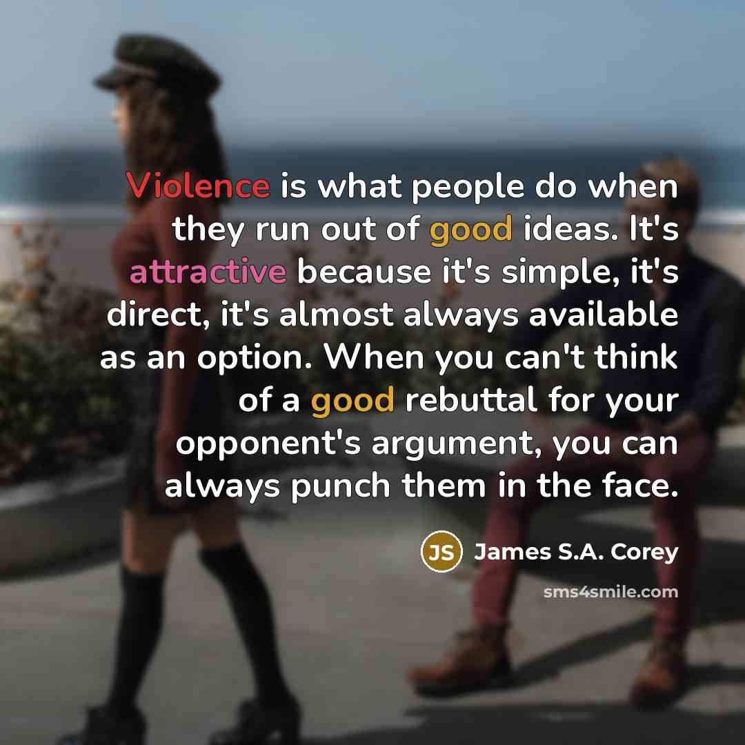 “Violence is what people do when they run out of good ideas. It's attractive because it's simple, it's direct, it's almost always available as an option. When you can't think of a good rebuttal for your opponent's argument, you can always punch them in the face.” quote by James S.A. Corey