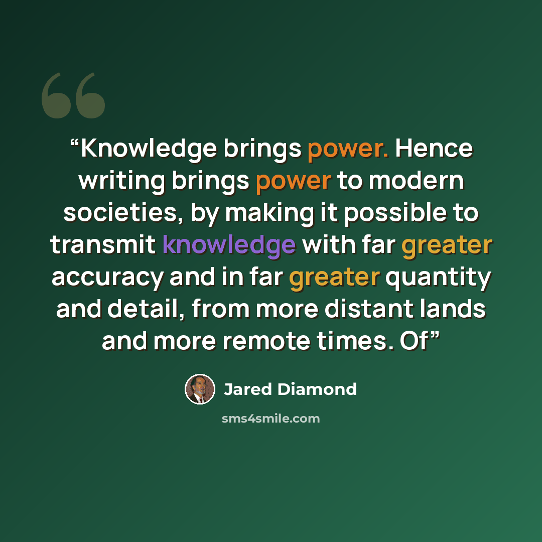“Knowledge brings power. Hence writing brings power to modern societies, by making it possible to transmit knowledge with far greater accuracy and in far greater quantity and detail, from more distant lands and more remote times. Of” quote by Jared Diamond