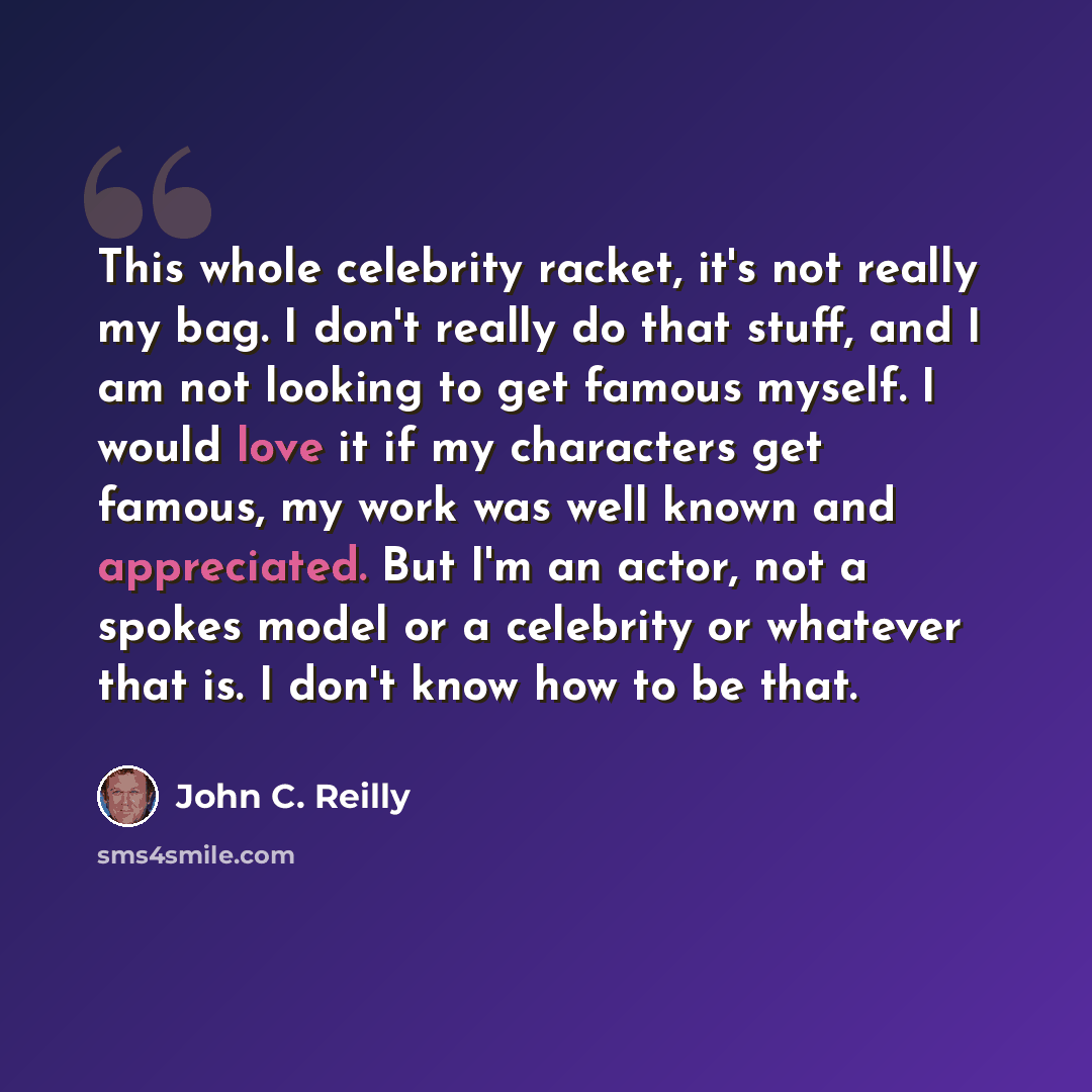 “This whole celebrity racket, it's not really my bag. I don't really do that stuff, and I am not looking to get famous myself. I would love it if my characters get famous, my work was well known and appreciated. But I'm an actor, not a spokes model or a celebrity or whatever that is. I don't know…” quote by John C. Reilly