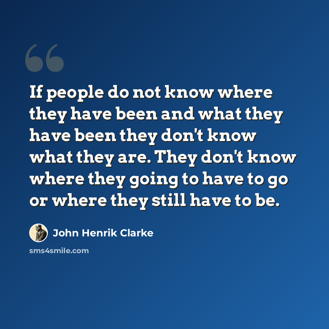 “If people do not know where they have been and what they have been they don't know what they are. They don't know where they going to have to go or where they still have to be.” quote by John Henrik Clarke