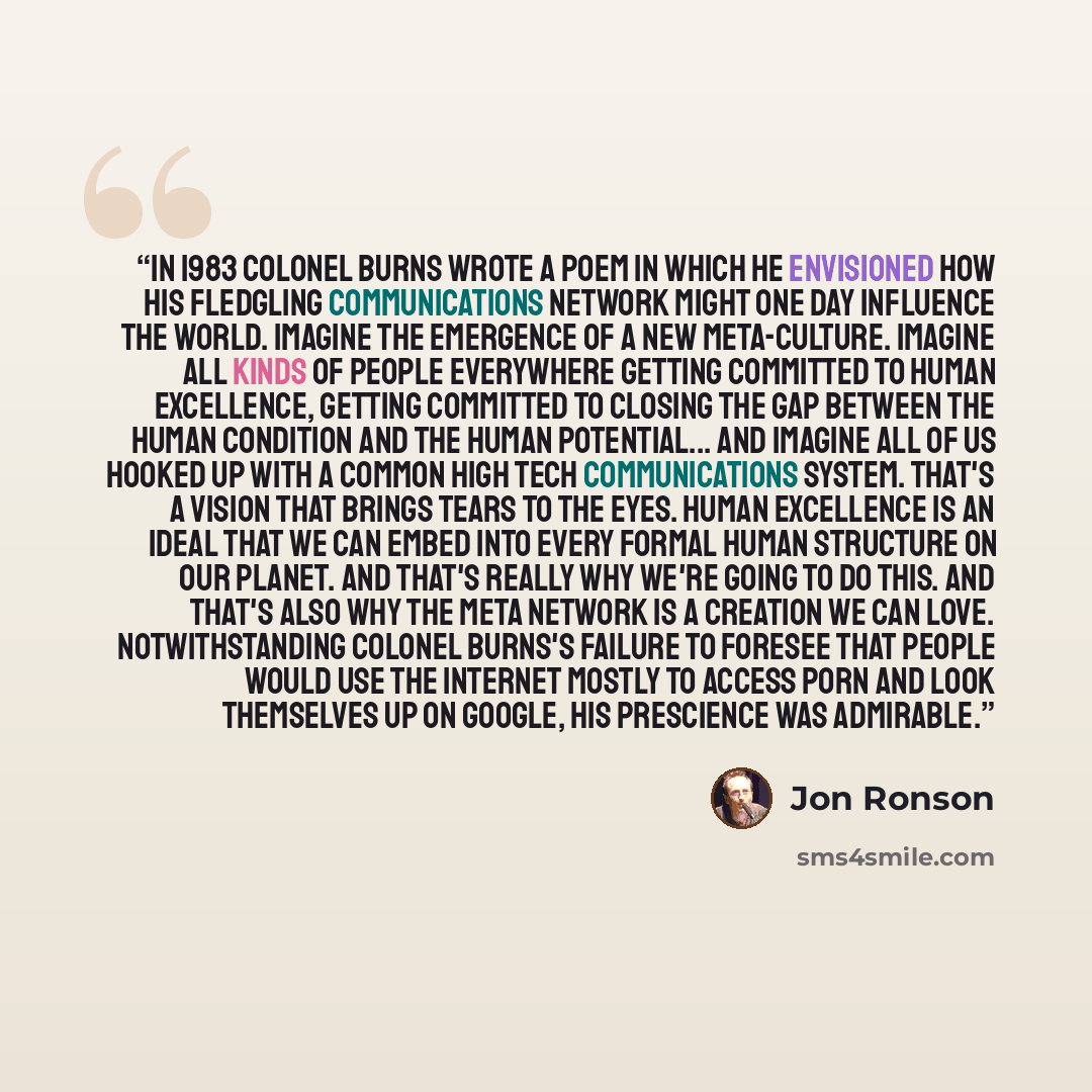 “In 1983 Colonel Burns wrote a poem in which he envisioned how his fledgling communications network might one day influence the world. Imagine the emergence of a new meta-culture. Imagine all kinds of people everywhere getting committed to human excellence, getting committed to closing the gap…” quote by Jon Ronson