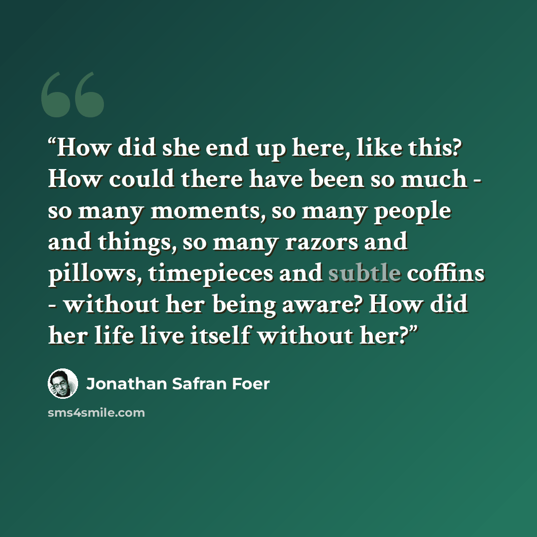 “How did she end up here, like this? How could there have been so much - so many moments, so many people and things, so many razors and pillows, timepieces and subtle coffins - without her being aware? How did her life live itself without her?” quote by Jonathan Safran Foer