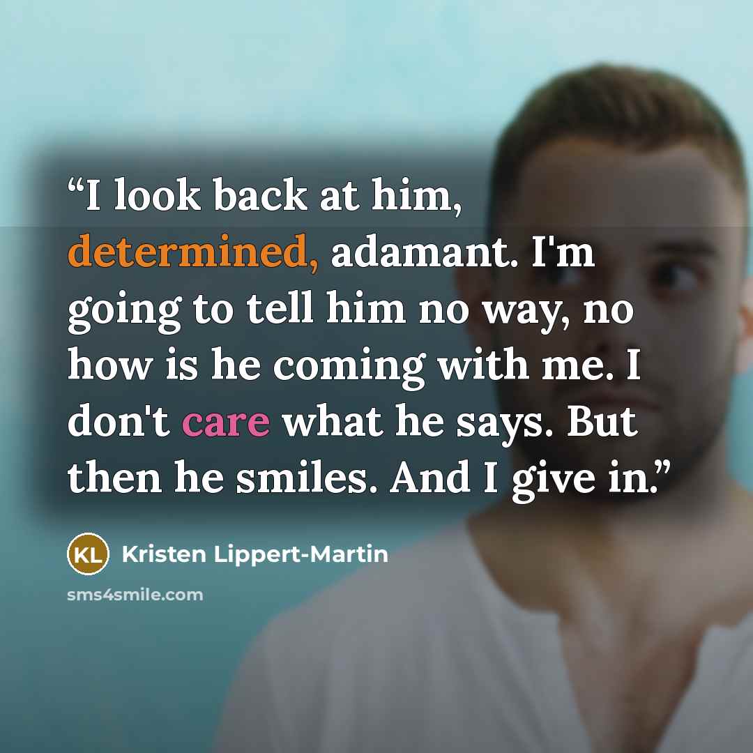 “I look back at him, determined, adamant. I'm going to tell him no way, no how is he coming with me. I don't care what he says. But then he smiles. And I give in.” quote by Kristen Lippert-Martin