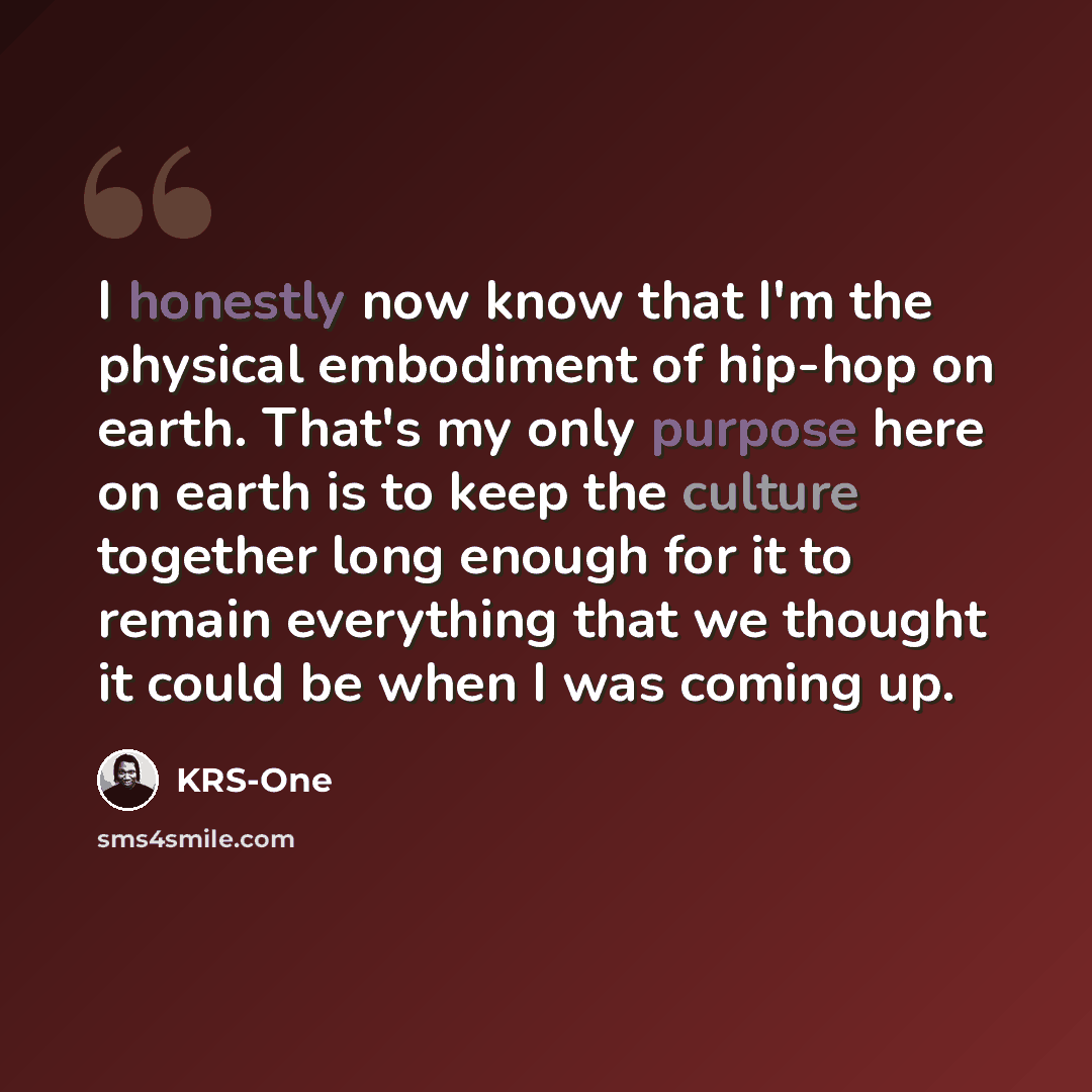 “I honestly now know that I'm the physical embodiment of hip-hop on earth. That's my only purpose here on earth is to keep the culture together long enough for it to remain everything that we thought it could be when I was coming up.” quote by KRS-One