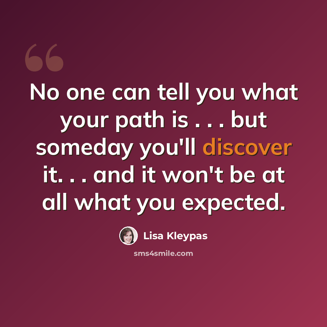 “No one can tell you what your path is . . . but someday you'll discover it. . . and it won't be at all what you expected.” quote by Lisa Kleypas