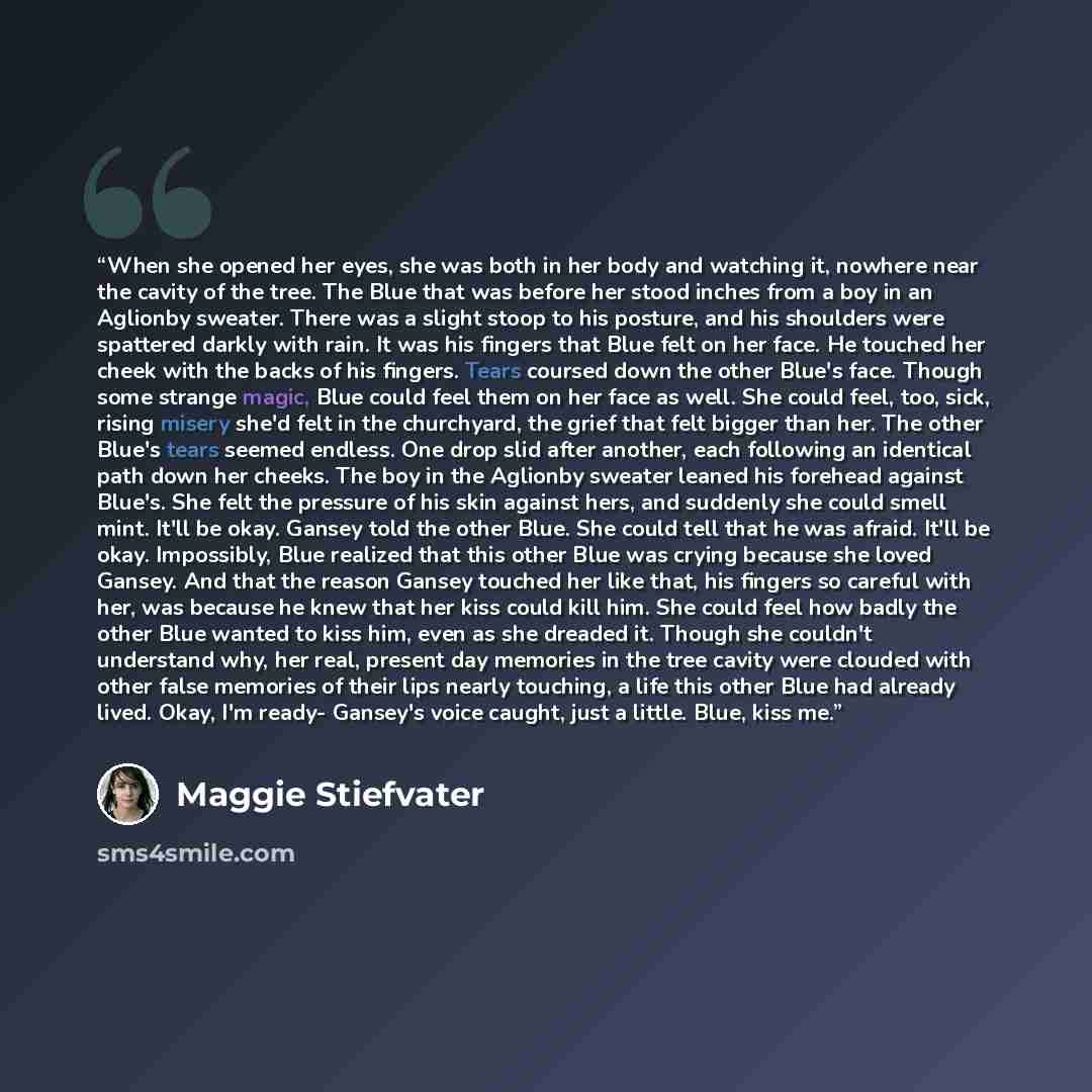 “When she opened her eyes, she was both in her body and watching it, nowhere near the cavity of the tree. The Blue that was before her stood inches from a boy in an Aglionby sweater. There was a slight stoop to his posture, and his shoulders were spattered darkly with rain. It was his fingers that…” quote by Maggie Stiefvater