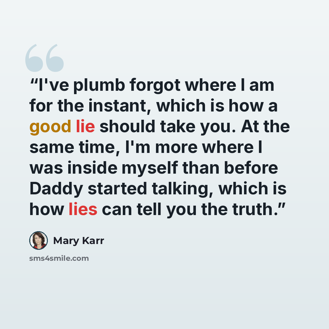 “I've plumb forgot where I am for the instant, which is how a good lie should take you. At the same time, I'm more where I was inside myself than before Daddy started talking, which is how lies can tell you the truth.” quote by Mary Karr