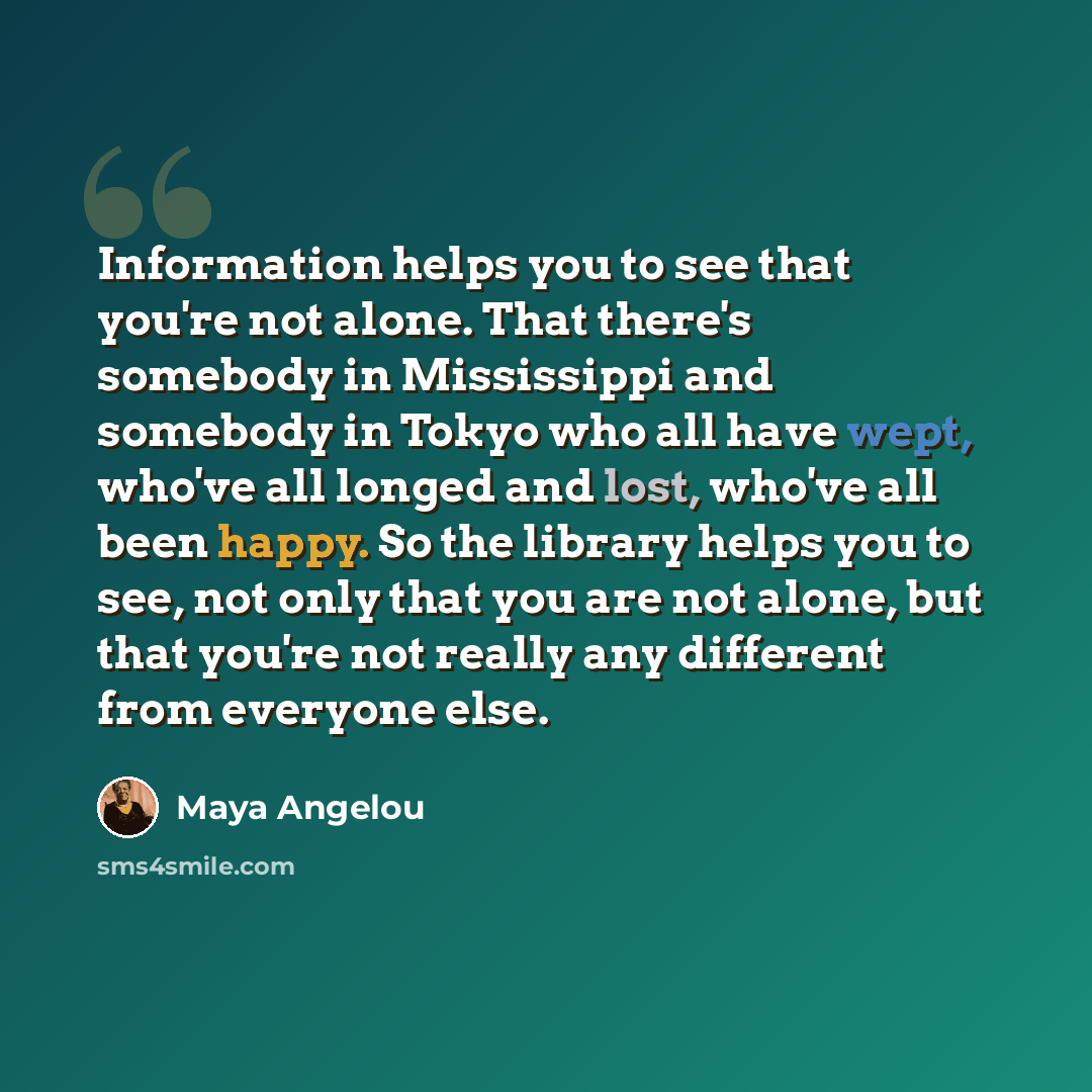 “Information helps you to see that you're not alone. That there's somebody in Mississippi and somebody in Tokyo who all have wept, who've all longed and lost, who've all been happy. So the library helps you to see, not only that you are not alone, but that you're not really any different from…” quote by Maya Angelou