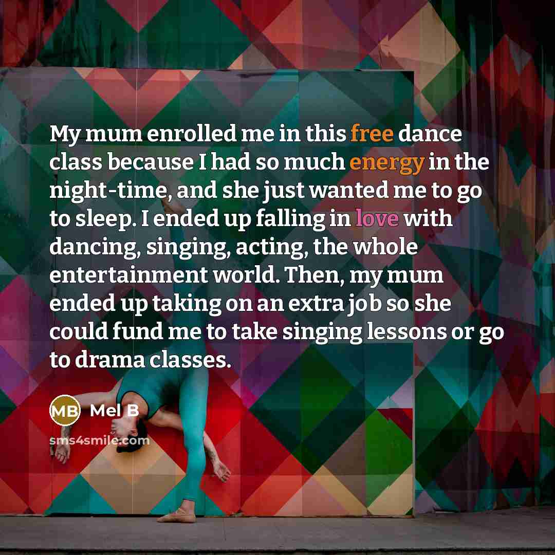 “My mum enrolled me in this free dance class because I had so much energy in the night-time, and she just wanted me to go to sleep. I ended up falling in love with dancing, singing, acting, the whole entertainment world. Then, my mum ended up taking on an extra job so she could fund me to take…” quote by Mel B