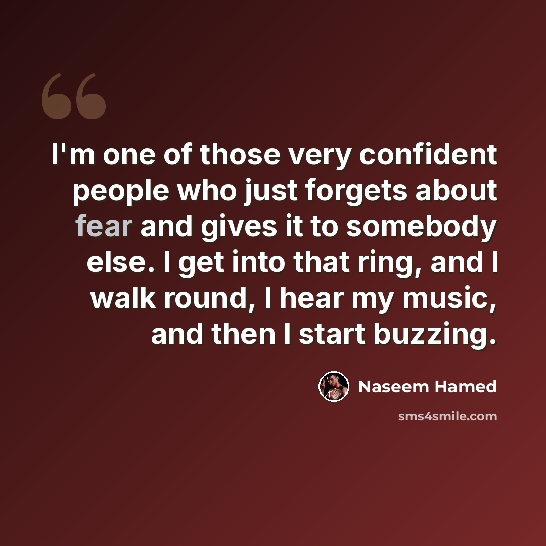 “I'm one of those very confident people who just forgets about fear and gives it to somebody else. I get into that ring, and I walk round, I hear my music, and then I start buzzing.” quote by Naseem Hamed