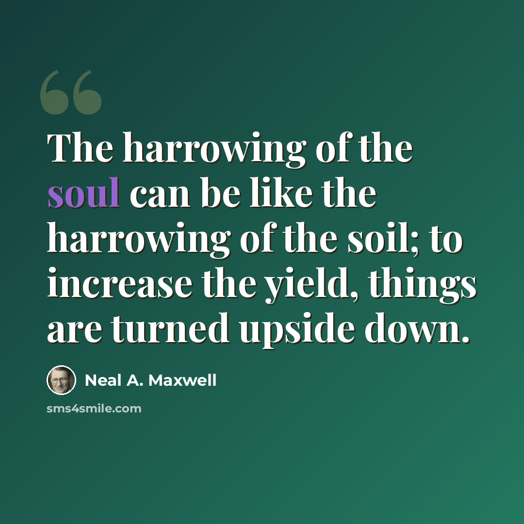 “The harrowing of the soul can be like the harrowing of the soil; to increase the yield, things are turned upside down.” quote by Neal A. Maxwell