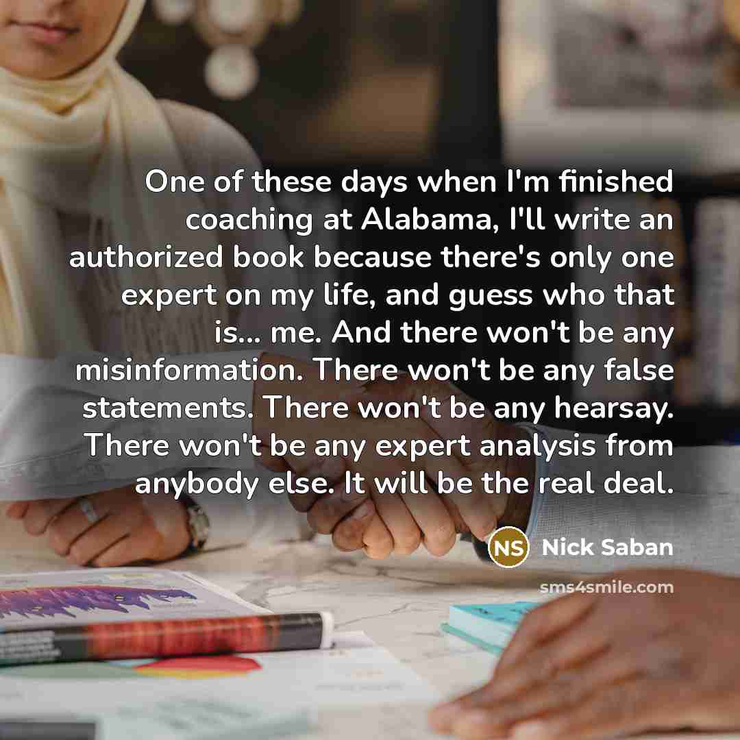 “One of these days when I'm finished coaching at Alabama, I'll write an authorized book because there's only one expert on my life, and guess who that is... me. And there won't be any misinformation. There won't be any false statements. There won't be any hearsay. There won't be any expert analysis…” quote by Nick Saban