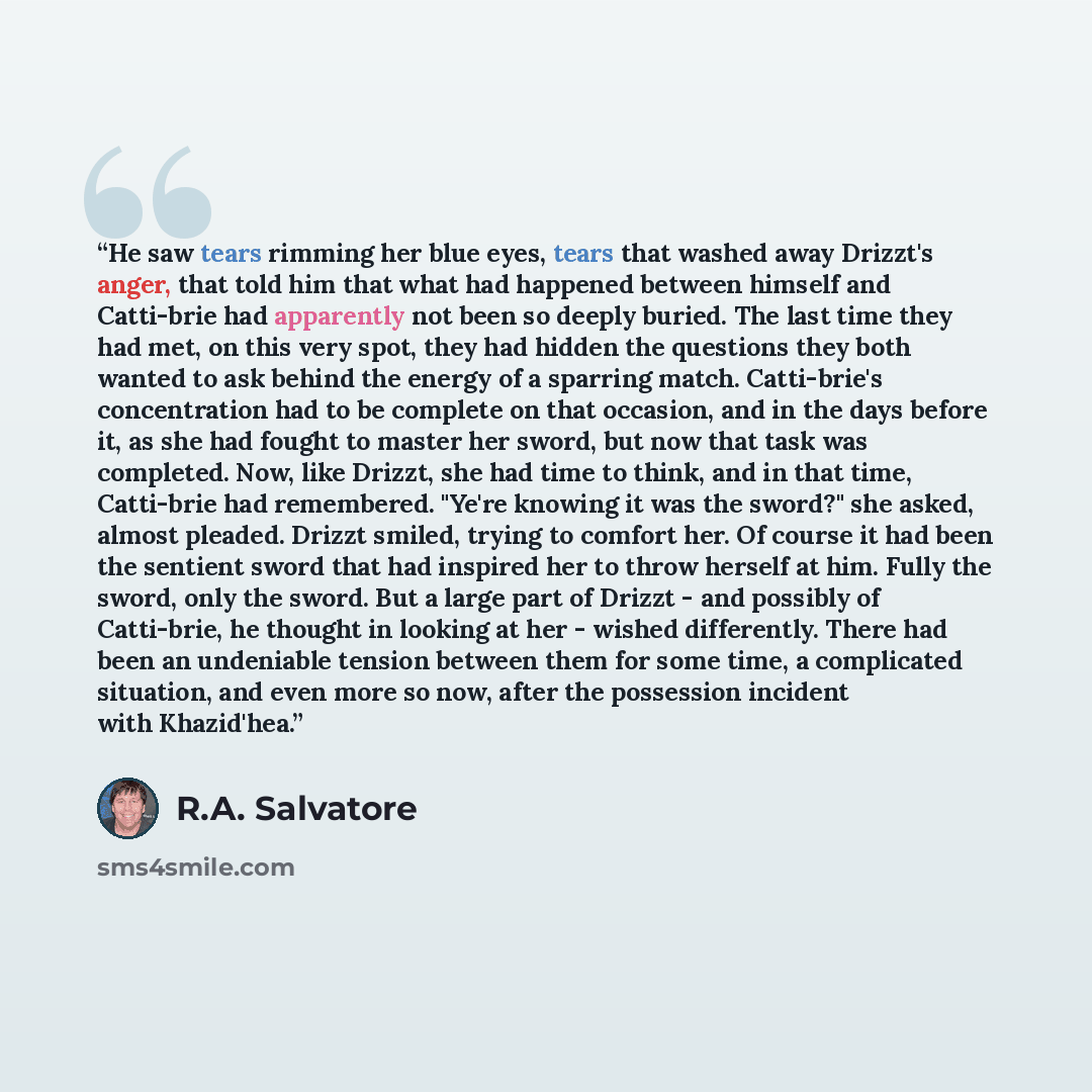 “He saw tears rimming her blue eyes, tears that washed away Drizzt's anger, that told him that what had happened between himself and Catti-brie had apparently not been so deeply buried. The last time they had met, on this very spot, they had hidden the questions they both wanted to ask behind the…” quote by R.A. Salvatore