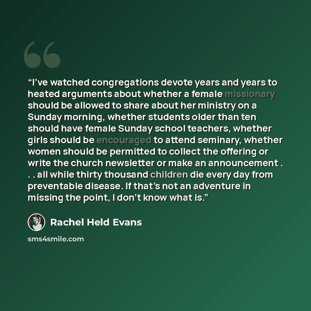 “I’ve watched congregations devote years and years to heated arguments about whether a female missionary should be allowed to share about her ministry on a Sunday morning, whether students older than ten should have female Sunday school teachers, whether girls should be encouraged to attend…” quote by Rachel Held Evans