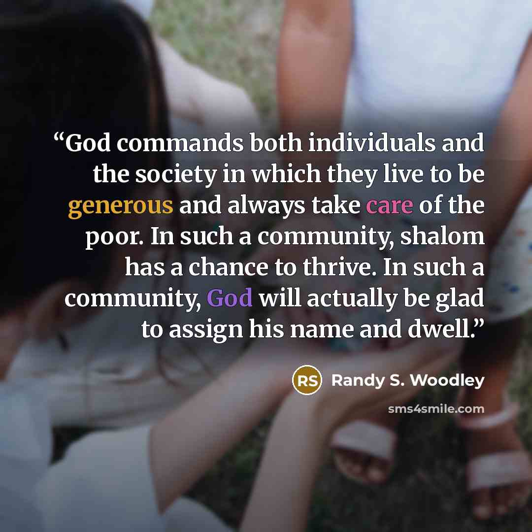 “God commands both individuals and the society in which they live to be generous and always take care of the poor. In such a community, shalom has a chance to thrive. In such a community, God will actually be glad to assign his name and dwell.” quote by Randy S. Woodley