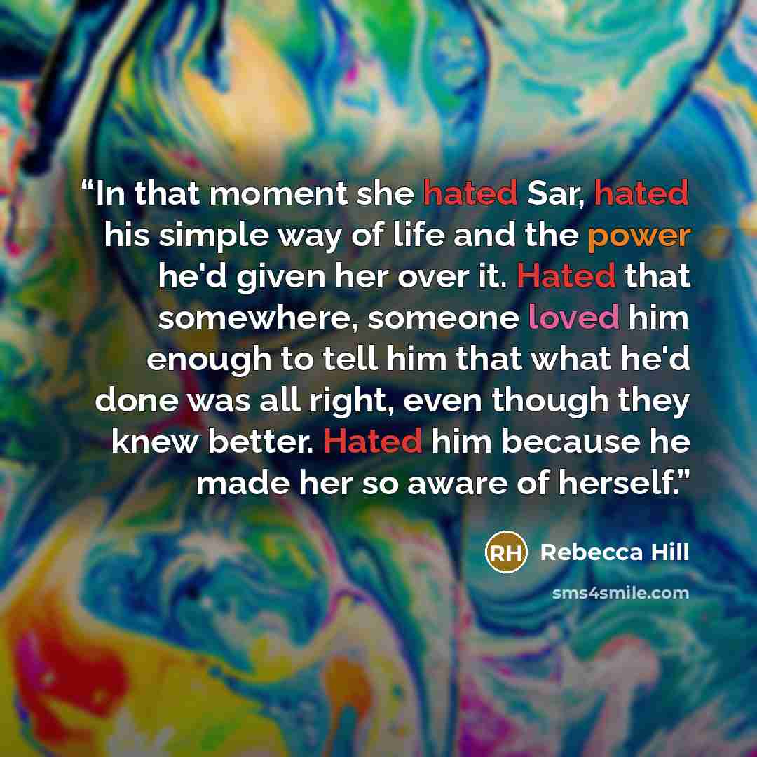 “In that moment she hated Sar, hated his simple way of life and the power he'd given her over it. Hated that somewhere, someone loved him enough to tell him that what he'd done was all right, even though they knew better. Hated him because he made her so aware of herself.” quote by Rebecca Hill