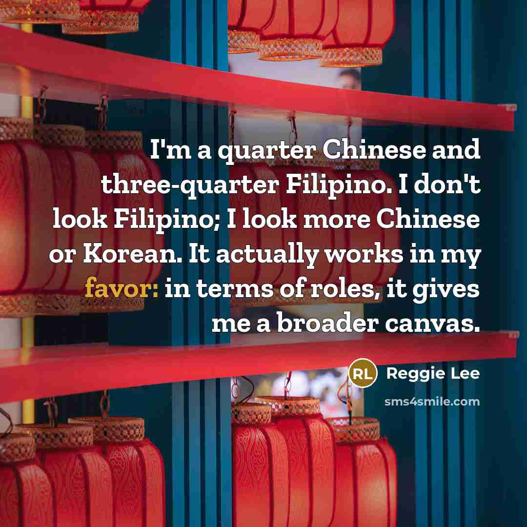 “I'm a quarter Chinese and three-quarter Filipino. I don't look Filipino; I look more Chinese or Korean. It actually works in my favor: in terms of roles, it gives me a broader canvas.” quote by Reggie Lee