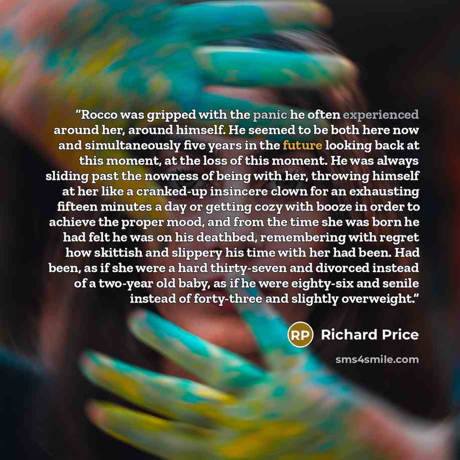 “Rocco was gripped with the panic he often experienced around her, around himself. He seemed to be both here now and simultaneously five years in the future looking back at this moment, at the loss of this moment. He was always sliding past the nowness of being with her, throwing himself at her…” quote by Richard Price
