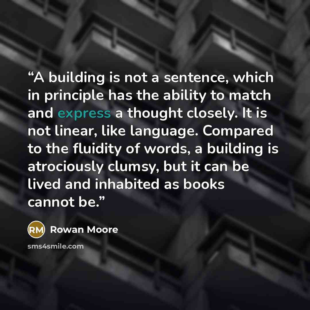 “A building is not a sentence, which in principle has the ability to match and express a thought closely. It is not linear, like language. Compared to the fluidity of words, a building is atrociously clumsy, but it can be lived and inhabited as books cannot be.” quote by Rowan Moore