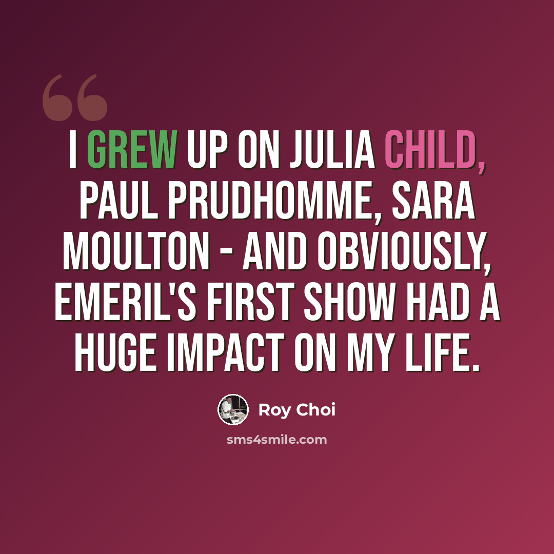“I grew up on Julia Child, Paul Prudhomme, Sara Moulton - and obviously, Emeril's first show had a huge impact on my life.” quote by Roy Choi