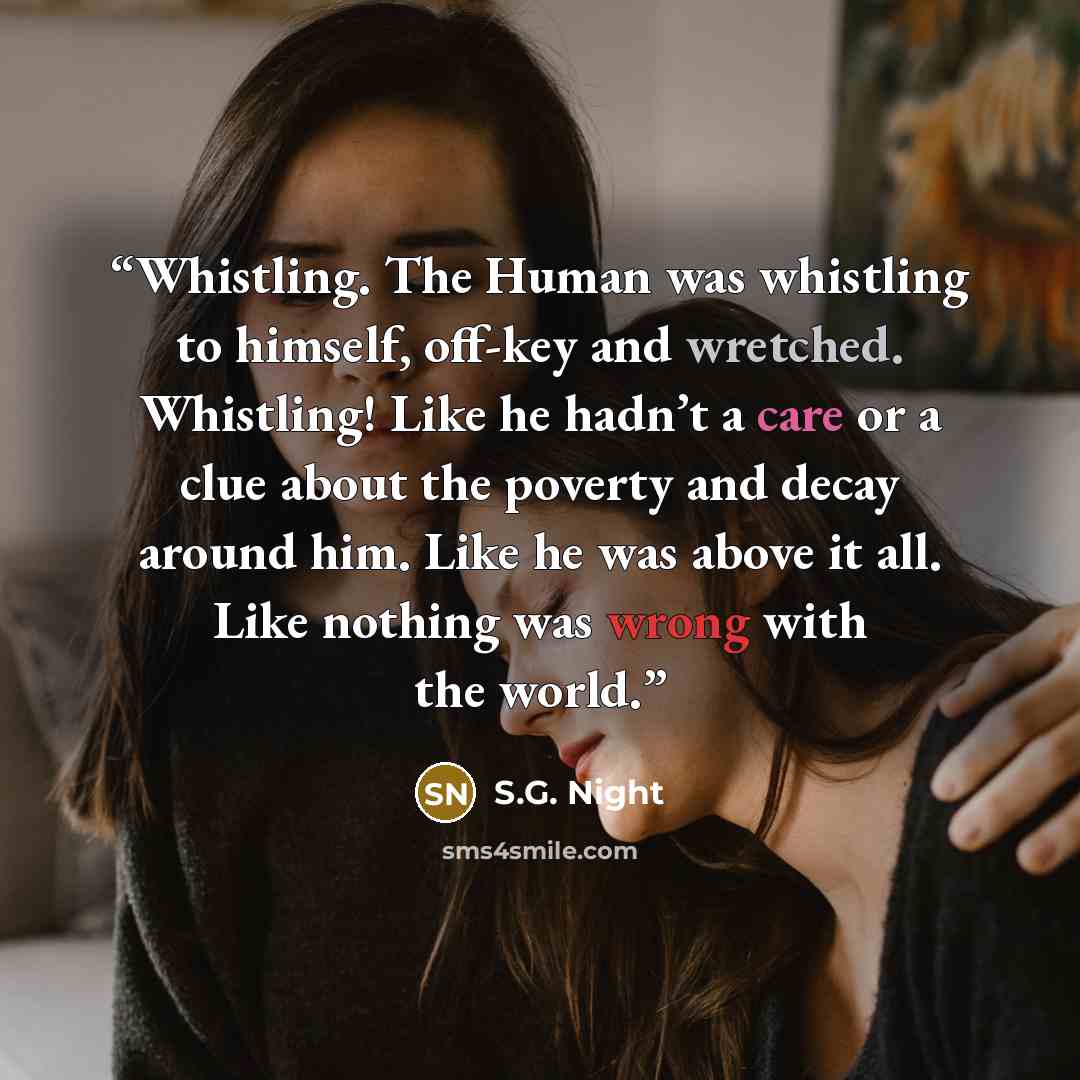 “Whistling. The Human was whistling to himself, off-key and wretched. Whistling! Like he hadn’t a care or a clue about the poverty and decay around him. Like he was above it all. Like nothing was wrong with the world.” quote by S.G. Night