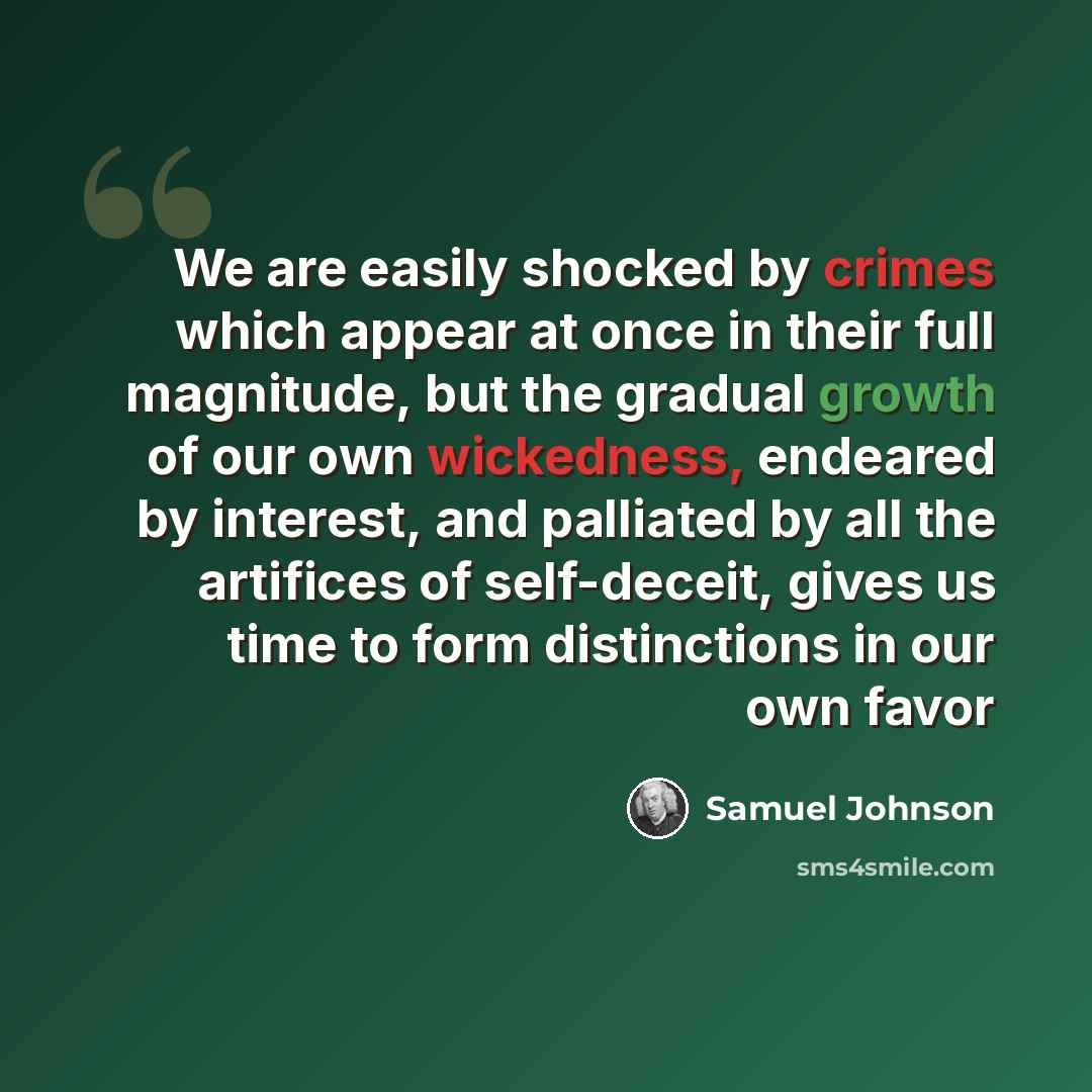 “We are easily shocked by crimes which appear at once in their full magnitude, but the gradual growth of our own wickedness, endeared by interest, and palliated by all the artifices of self-deceit, gives us time to form distinctions in our own favor” quote by Samuel Johnson