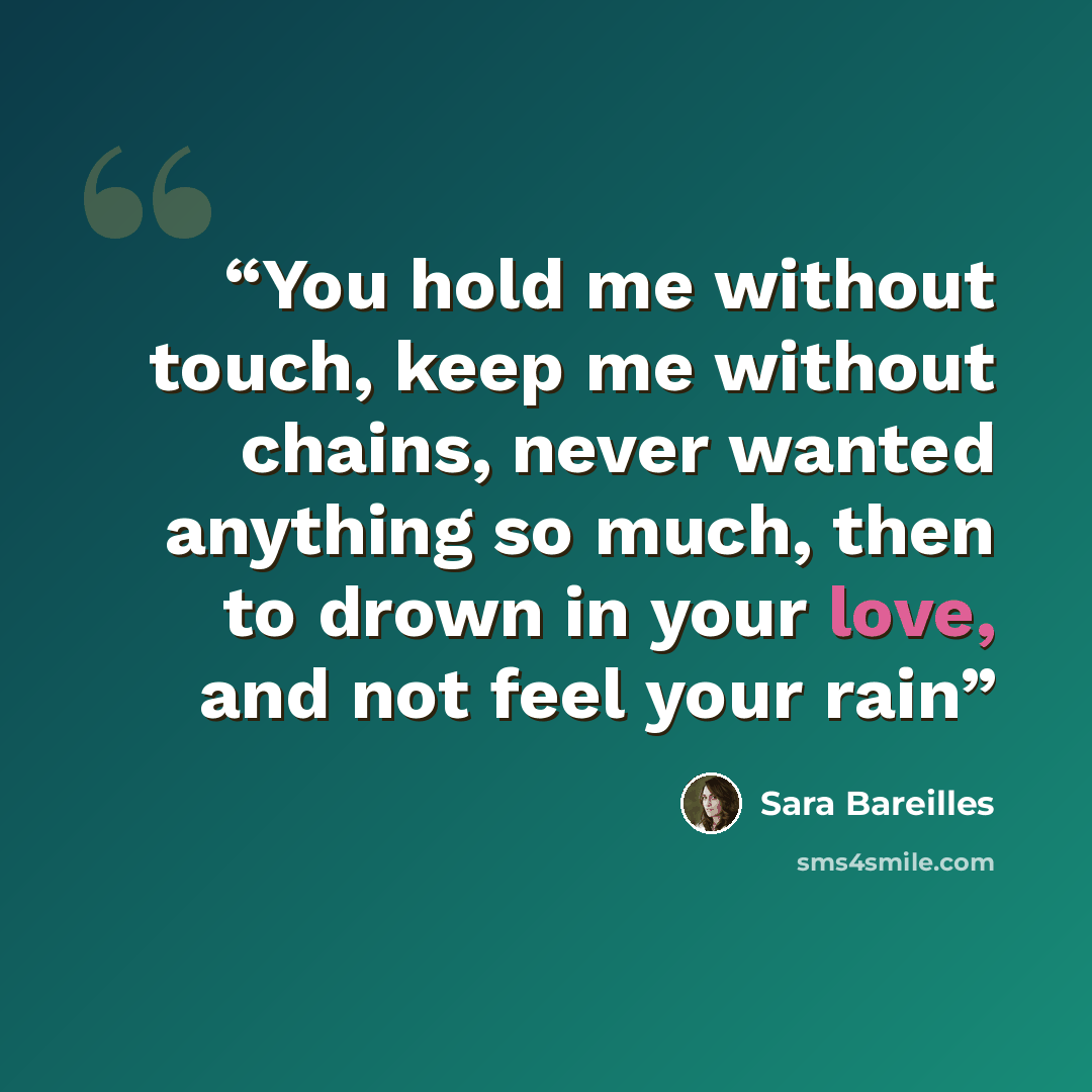 “You hold me without touch, keep me without chains, never wanted anything so much, then to drown in your love, and not feel your rain” quote by Sara Bareilles