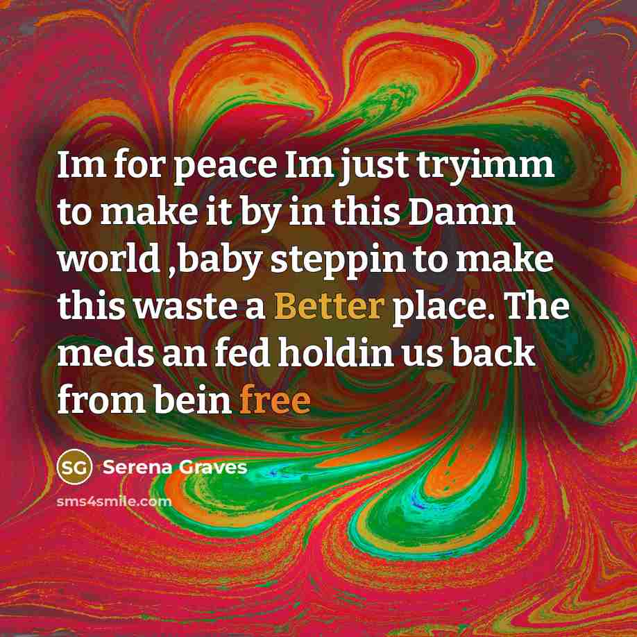 “Im for peace Im just tryimm to make it by in this Damn world ,baby steppin to make this waste a Better place. The meds an fed holdin us back from bein free” quote by Serena Graves