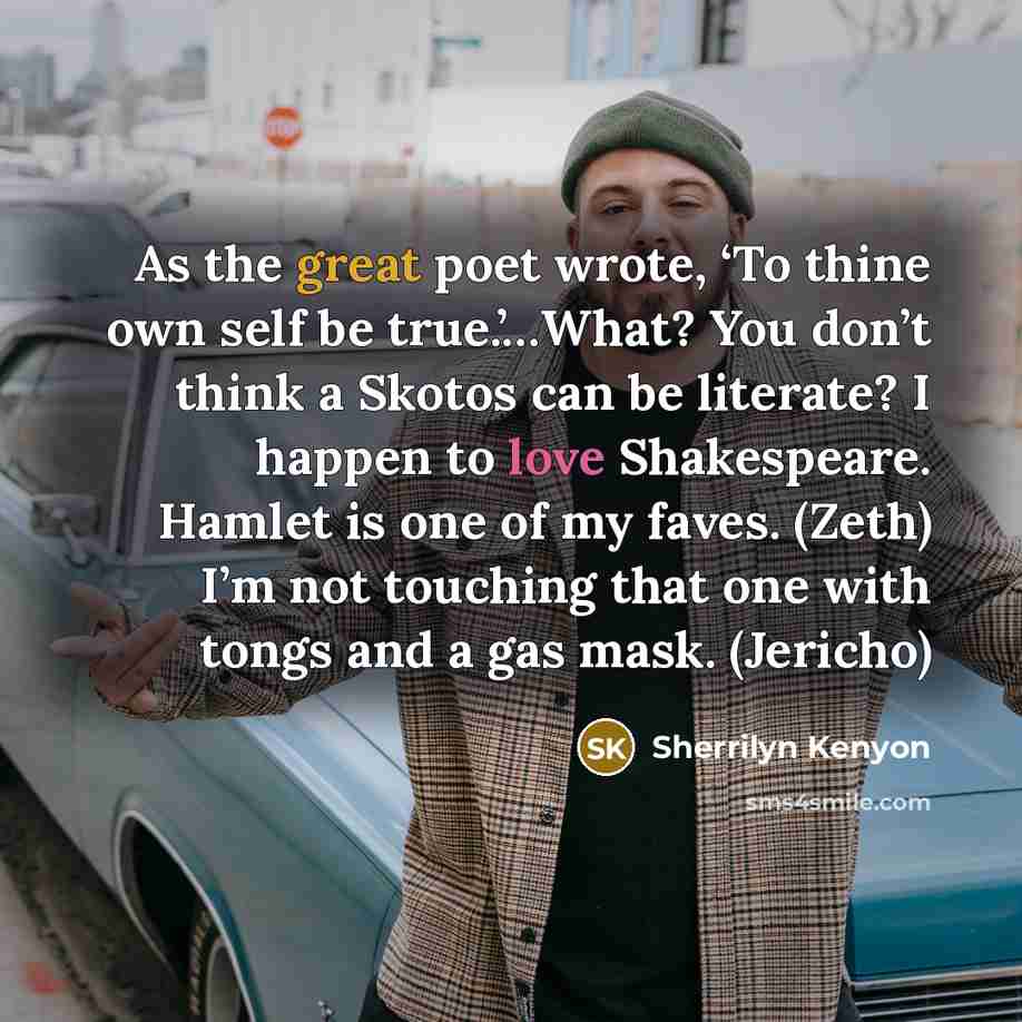 “As the great poet wrote, ‘To thine own self be true.’…What? You don’t think a Skotos can be literate? I happen to love Shakespeare. Hamlet is one of my faves. (Zeth) I’m not touching that one with tongs and a gas mask. (Jericho)” quote by Sherrilyn Kenyon
