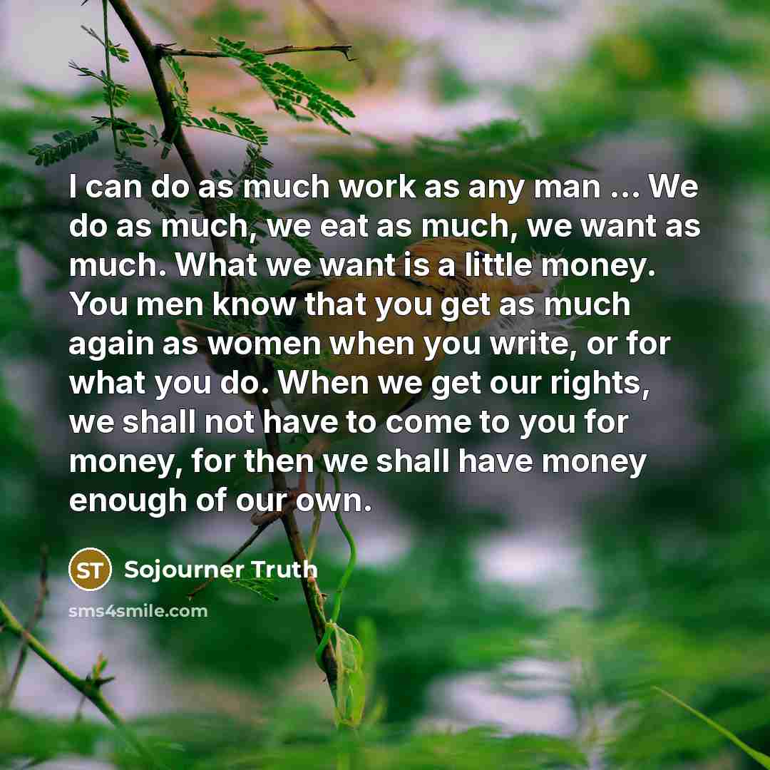 “I can do as much work as any man ... We do as much, we eat as much, we want as much. What we want is a little money. You men know that you get as much again as women when you write, or for what you do. When we get our rights, we shall not have to come to you for money, for then we shall have money…” quote by Sojourner Truth