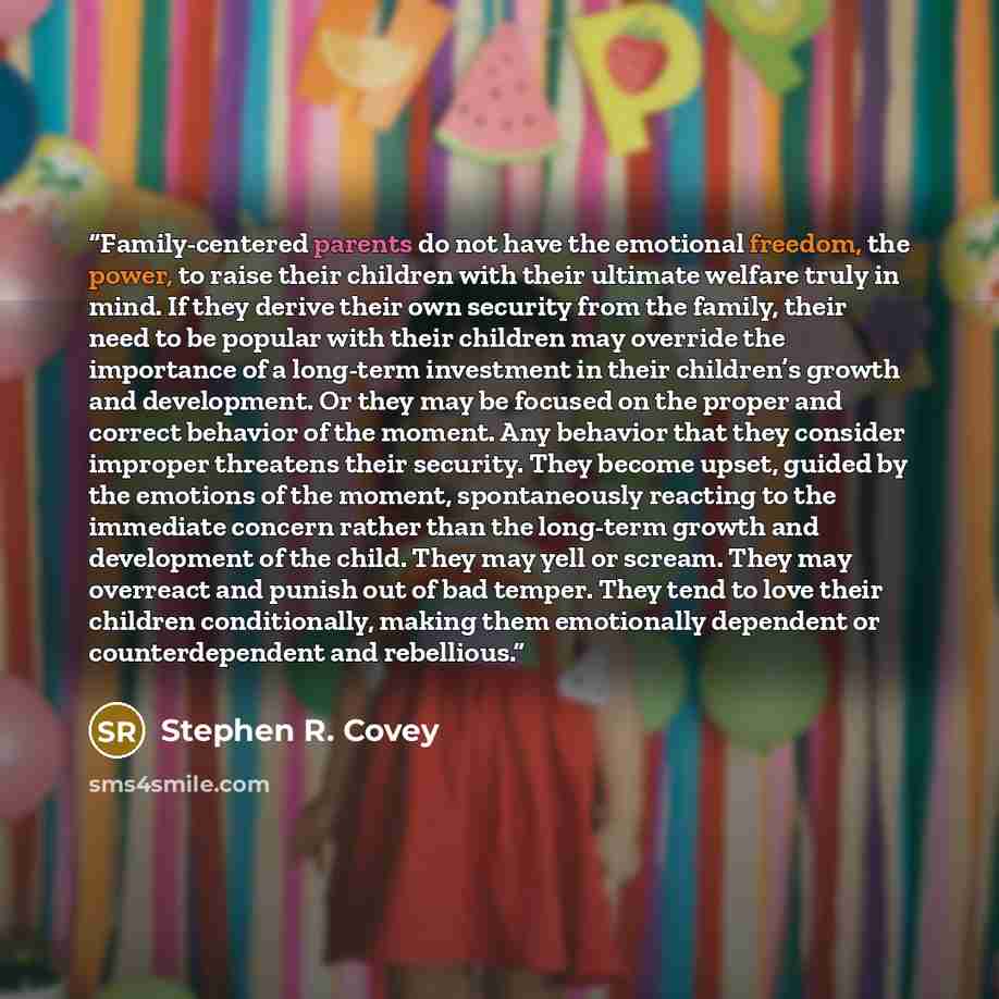 “Family-centered parents do not have the emotional freedom, the power, to raise their children with their ultimate welfare truly in mind. If they derive their own security from the family, their need to be popular with their children may override the importance of a long-term investment in their…” quote by Stephen R. Covey