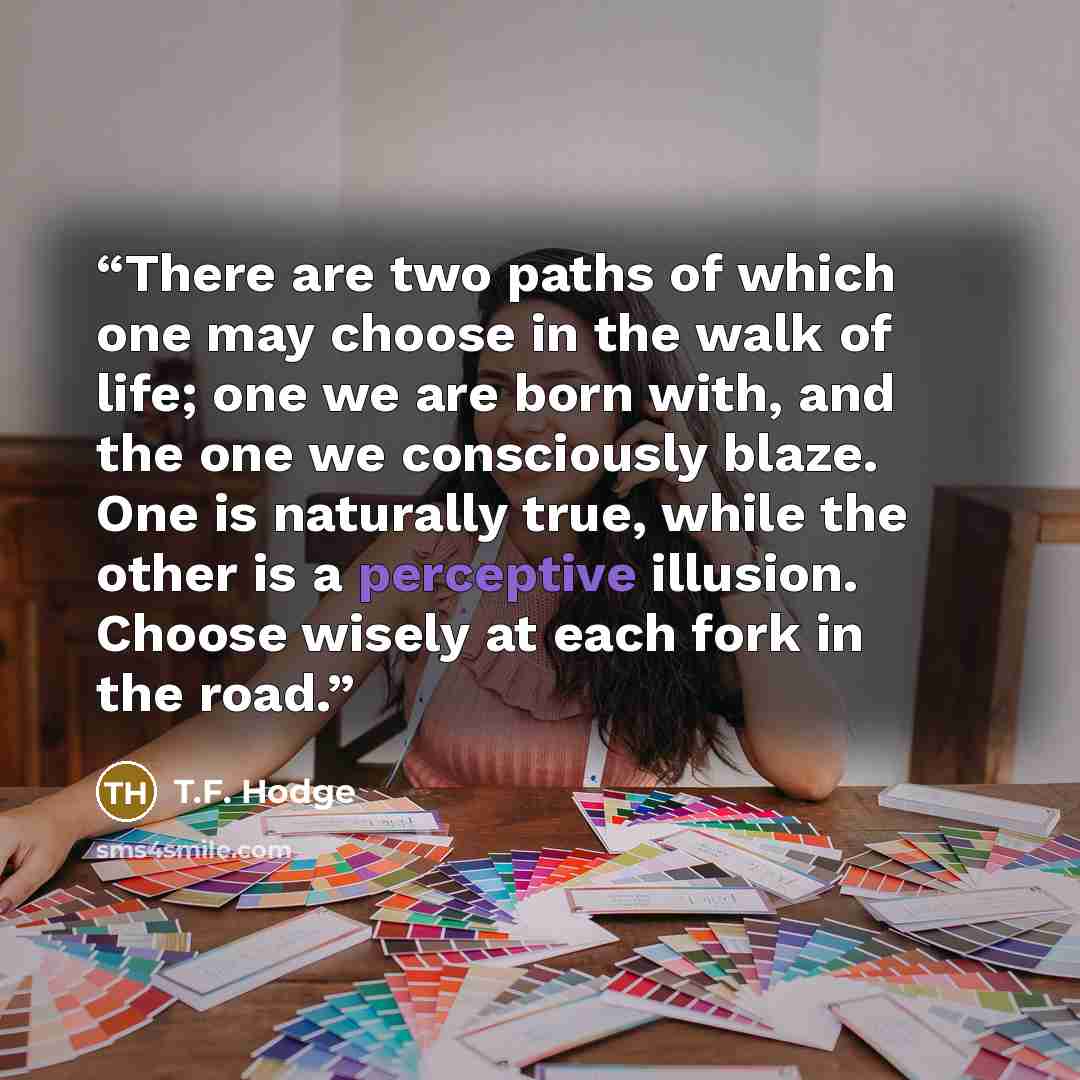 “There are two paths of which one may choose in the walk of life; one we are born with, and the one we consciously blaze. One is naturally true, while the other is a perceptive illusion. Choose wisely at each fork in the road.” quote by T.F. Hodge