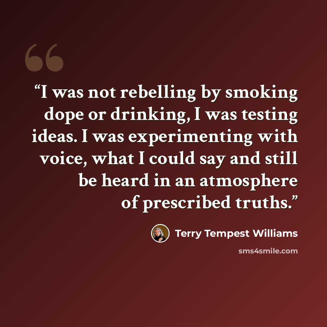 “I was not rebelling by smoking dope or drinking, I was testing ideas. I was experimenting with voice, what I could say and still be heard in an atmosphere of prescribed truths.” quote by Terry Tempest Williams