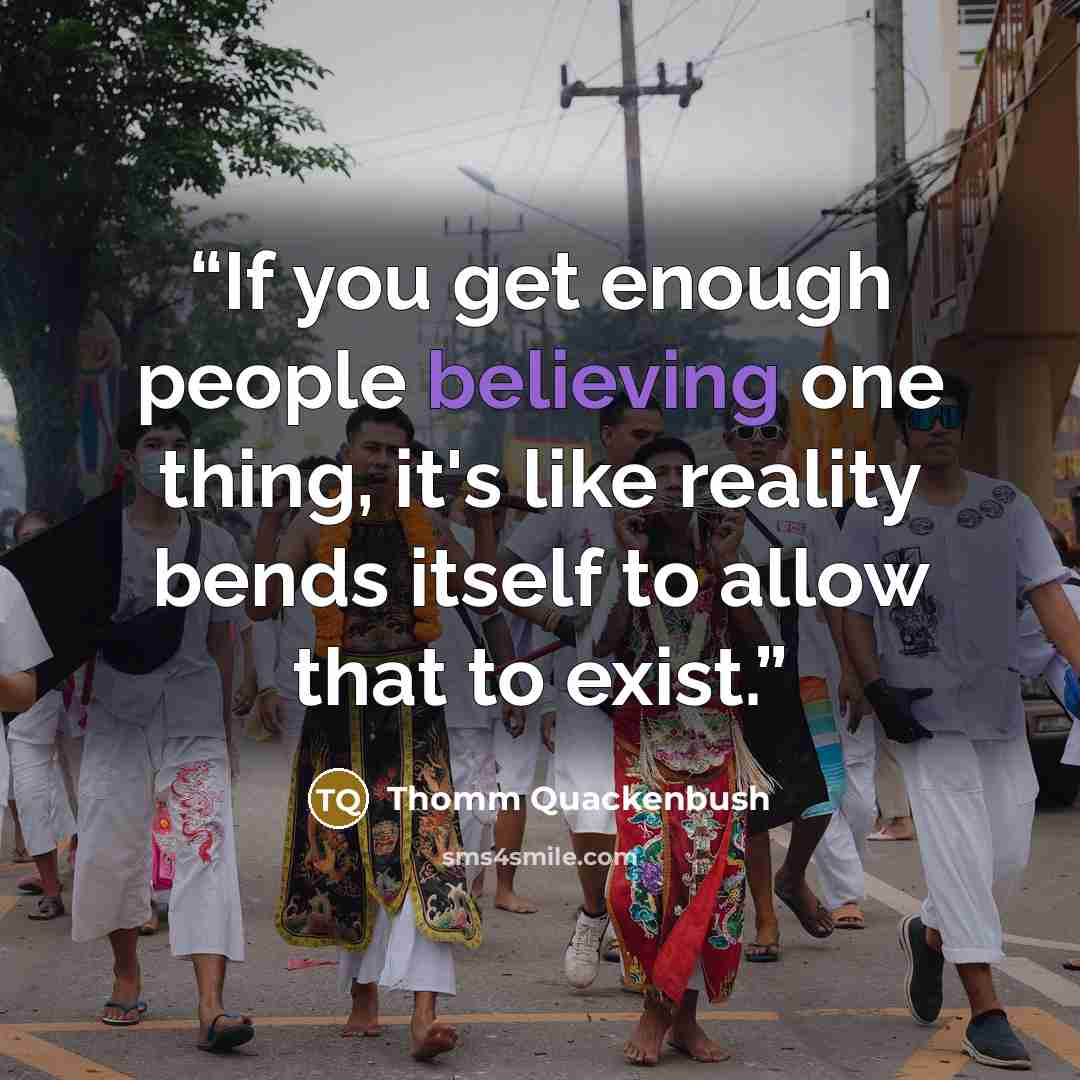 “If you get enough people believing one thing, it's like reality bends itself to allow that to exist.” quote by Thomm Quackenbush