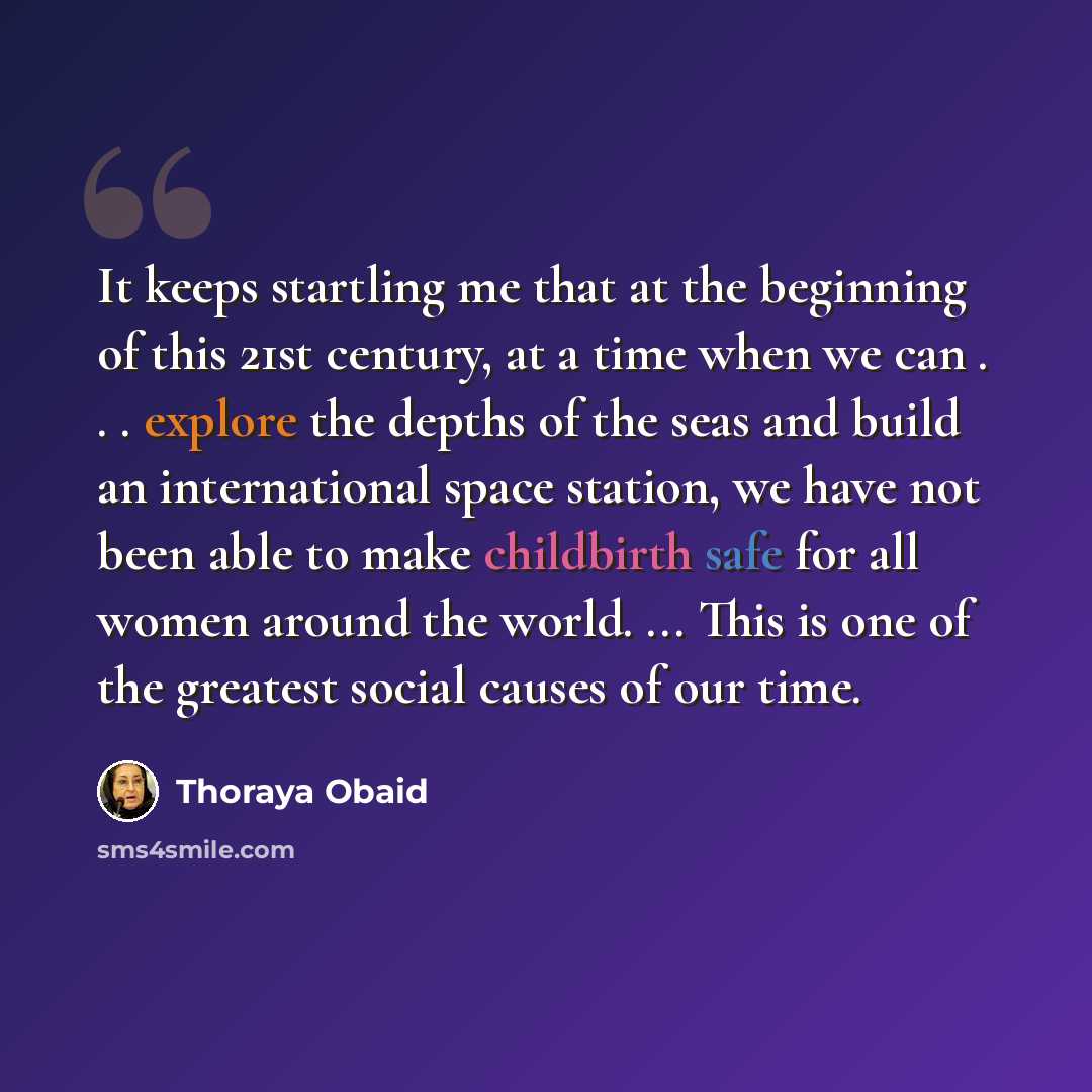 “It keeps startling me that at the beginning of this 21st century, at a time when we can . . . explore the depths of the seas and build an international space station, we have not been able to make childbirth safe for all women around the world. ... This is one of the greatest social causes of our…” quote by Thoraya Obaid