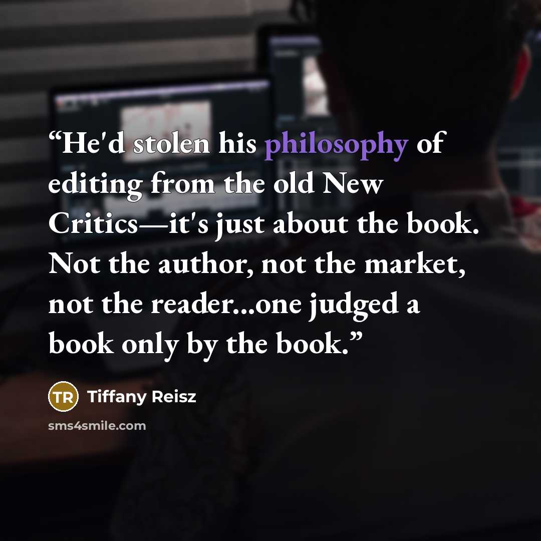 “He'd stolen his philosophy of editing from the old New Critics—it's just about the book. Not the author, not the market, not the reader...one judged a book only by the book.” quote by Tiffany Reisz