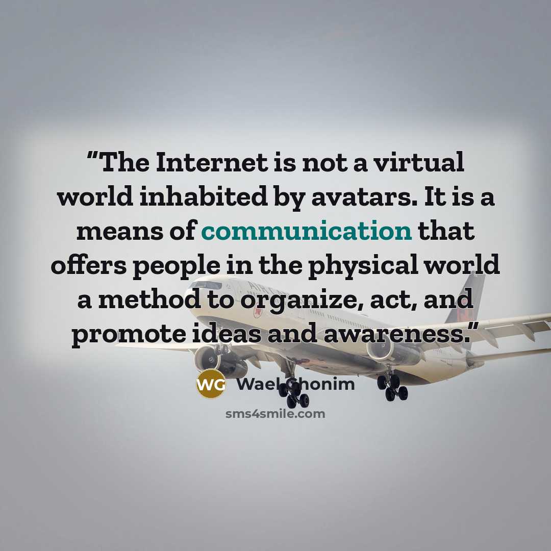 “The Internet is not a virtual world inhabited by avatars. It is a means of communication that offers people in the physical world a method to organize, act, and promote ideas and awareness.” quote by Wael Ghonim