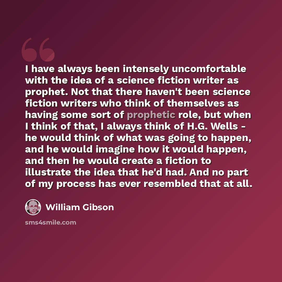 “I have always been intensely uncomfortable with the idea of a science fiction writer as prophet. Not that there haven't been science fiction writers who think of themselves as having some sort of prophetic role, but when I think of that, I always think of H.G. Wells - he would think of what was…” quote by William Gibson